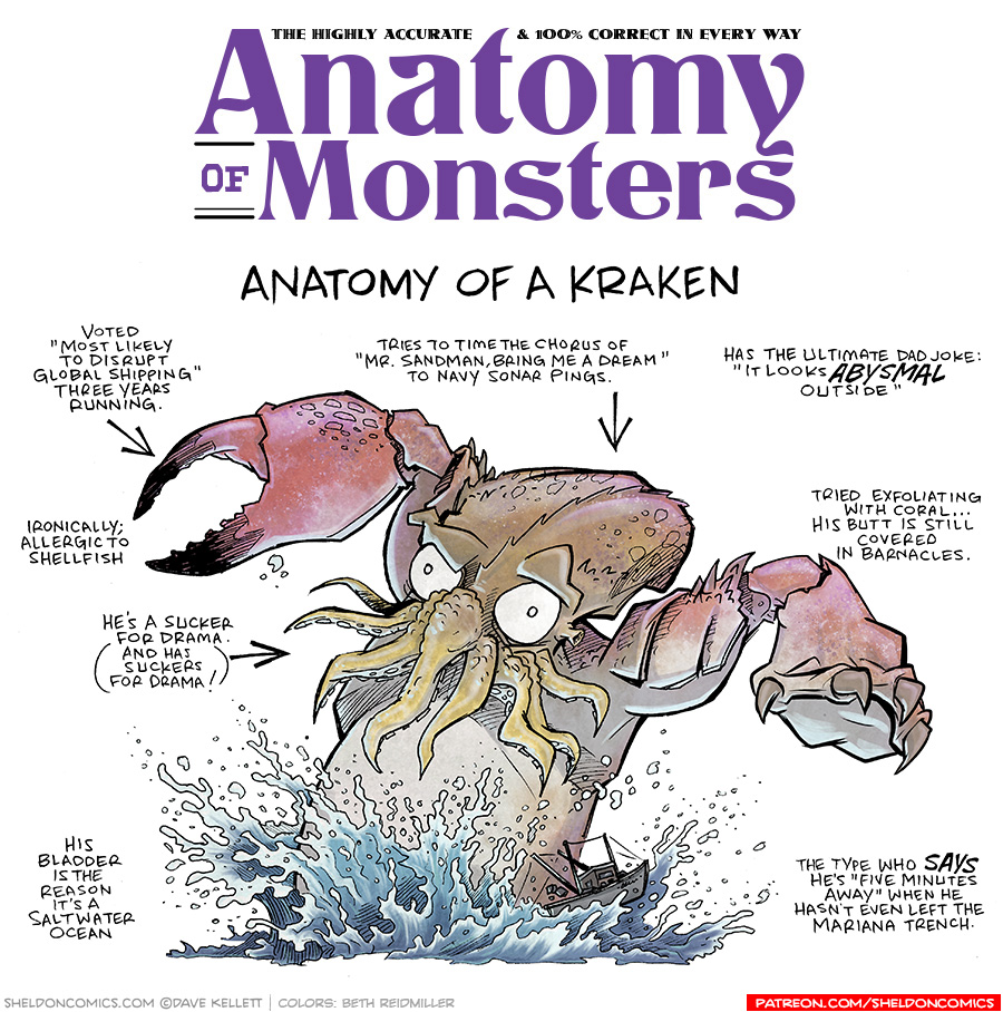TITLE: Anatomy of Monsters: Anatomy of a Kraken
DESCRIPTION: a large humanoid-creature with tentacles at the mouth, a lobster claws for one hand and a clawed-hand for the other, a squid-like head shape with large white eyes emerges from water, splashing water up, tossing a fishing boat. He is red speckled with a lighter belly.
JOKES:
- Voted “Most Likely to disrupt global shipping” three years running.
- Ironically: Allergic to shellfish
- He’s a sucker for drama. (And has suckers for drama!)
- His bladder is the reason it’s a saltwater ocean.
- Tries to time the chorus of “Mrs. Sandman, Bring me a dream” to navy sonar pings.
- Has the ultimate dad joke: “It looks ABYSMAL outside”
- Tried exfoliating with coral… his butt is still covered in barnacles.
- The type who SAYS he’s “five minutes away” when he hasn’t even left the Mariana Trench.
——
Want 5,000 more comics like this? Join us at Patreon.com/sheldoncomics for the *FULL* Sheldon archives, art giveaways, fun community, and more! Sheldon Comics copyright Dave Kellett. Colors by Beth Reidmiller