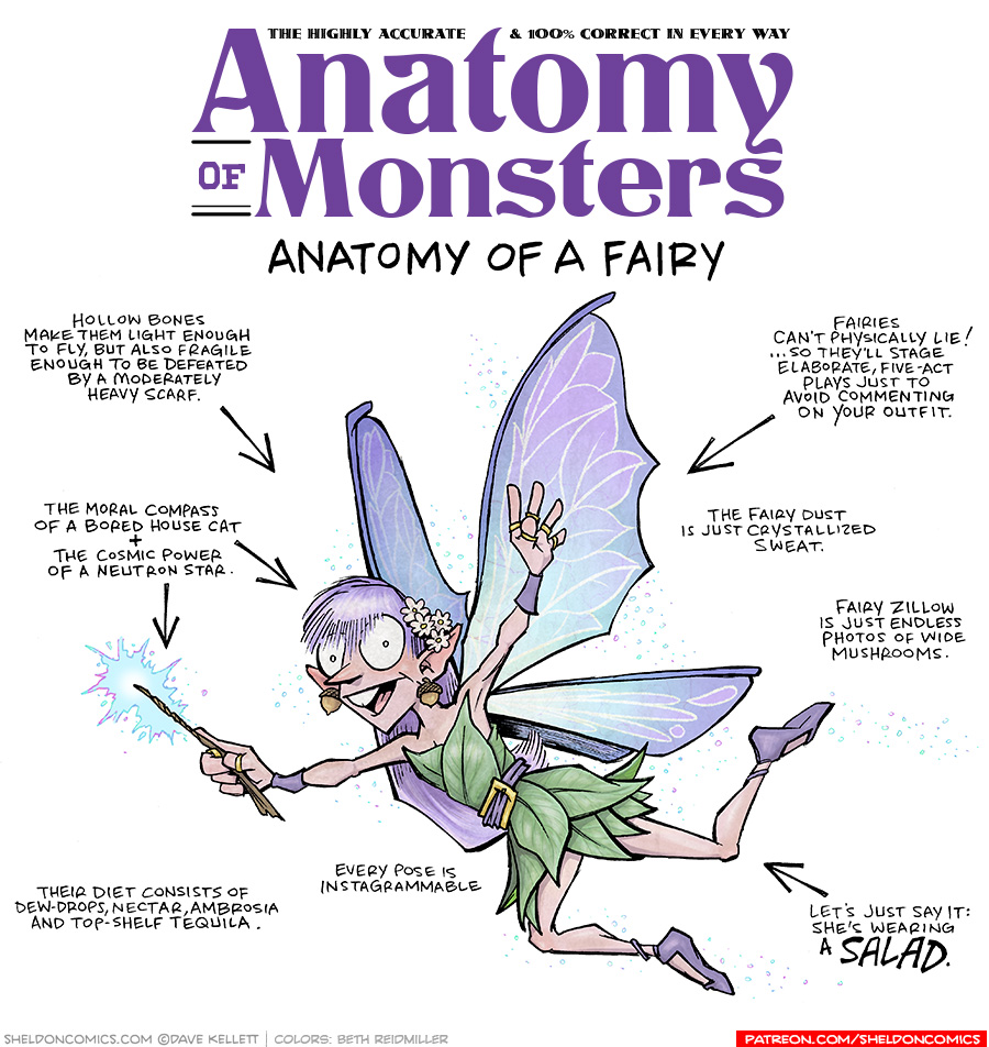 TITLE: Anatomy of Monsters: Anatomy of a Fairy
DESCRIPTION: A spritely lady with long purple hair, purple wings, a green leaf-dress and purple shoes, holds a wood wand thats throwing teal and purple sparkles. She wears acorns as earrings and daisies in her hair.
JOKES:
- Hollow bones make them light enough to fly, but also fragile enough to be defeated by a moderately heavy scarf.
- The moral compass of a bored house cat + the cosmic power of a neutron star.
- Their diet consists of dew-drops, nectar, ambrosia and top-shelf tequila.
- Every pose is Instagrammable
- Fairies can’t physically lie! …so they’ll stage elaborate, five-act plays just to avoid commenting on your outfit.
- The fairy dust is just crystalized sweat.
- Fairy Zillow is just endless photos of wide mushrooms.
- Let’s just say it: she’s wearing a SALAD.
——
Want 5,000 more comics like this? Join us at Patreon.com/sheldoncomics for the *FULL* Sheldon archives, art giveaways, fun community, and more! Sheldon Comics copyright Dave Kellett. Colors by Beth Reidmiller