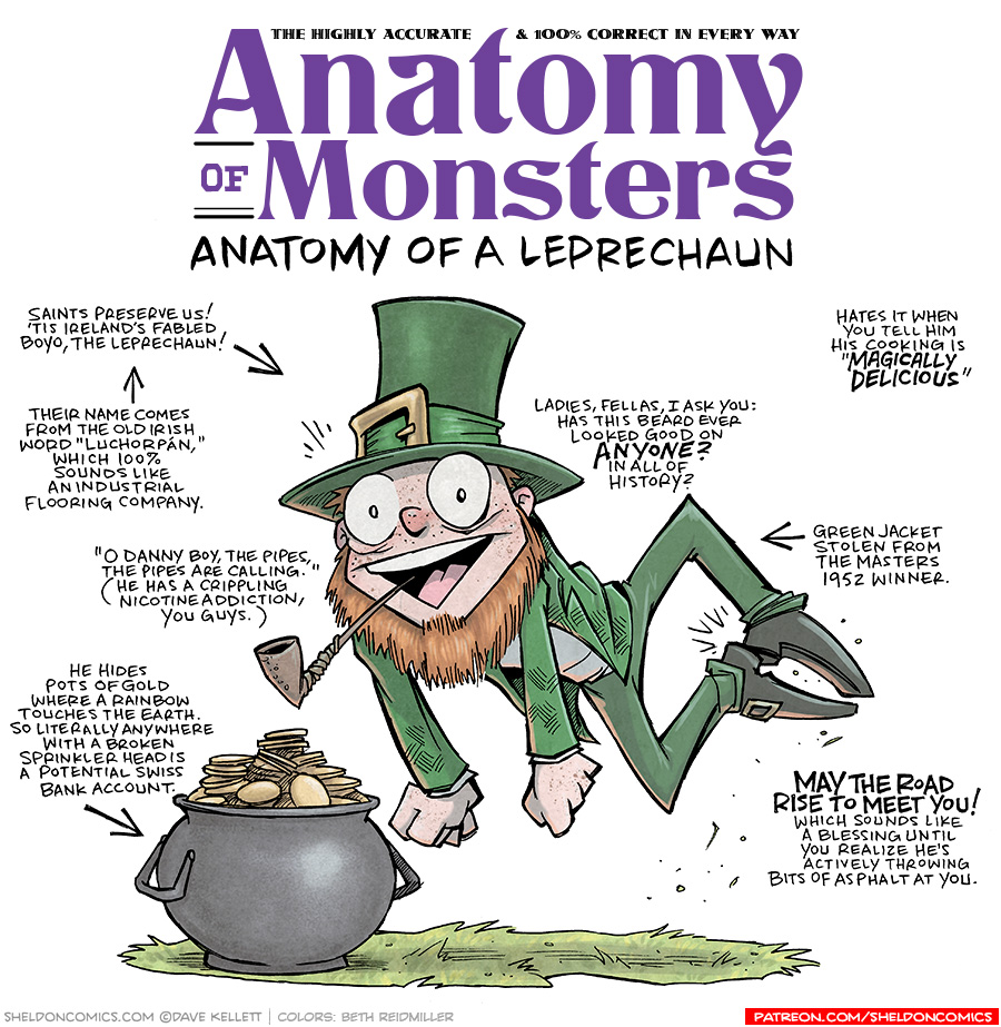 TITLE: Anatomy of Monsters; Anatomy of a Leprechaun
DESCRIPTION: A pale, freckled man with a red beard (no mustache), wearing a green top hat, a green jacket, green pants and black shoe with a gold buckle, leaps in to the air with his arms straight down. A pipe sticks out of his wide-open mouth. Below him sits a black pot full of gold coins.
JOKES:
- Saints preserve us! ’Tis Irelands fabled boyo, the Leprepchaun!
- (pointing to previous joke) Their name comes from the old Irish word “Luchorpán,” which 100% sounds like an industrial flooring company.
- “O Danny boy, the pipes, the pipes are calling.” (He has a crippling nicotine addiction, you guys)
- He hides pots of gold where a rainbow touches the earth. So literally anywhere with a broken sprinkler head is a potential Swiss bank account.
- Ladies, falls, I ask you: Has this beard ever looked good on ANYONE? In all of history?
- Hates it when you tell him his cooking “Magically Delicious”
- Green jacket stolen from the Masters 1952 winner.
- MAY THE ROAD RISE TO MEET YOU! Which sounds like a blessing until you realize he’s actively throwing bits of asphalt at you.
——
Want 5,000 more comics like this? Join us at Patreon.com/sheldoncomics for the *FULL* Sheldon archives, art giveaways, fun community, and more! Sheldon Comics copyright Dave Kellett. Colors by Beth Reidmiller