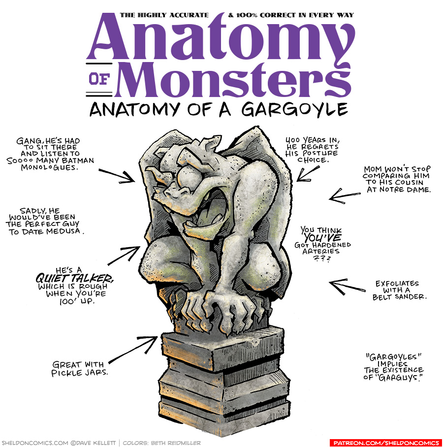 TITLE: Anatomy of Monsters: Anatomy of a Gargoyle
DESCRIPTION: A stone monster is crouched on a stone plinth. He has wings and humanoid arms and legs. A pig nose, his mouth is open showing 4 teeth. He has heavy eyebrows, one being cocked over a round eye. He has small ears on top of his head. Warm light lights him from below, while some moss grows on his face and arms.
JOKES:
- Gang, he’s had to sit there and listen to soooo many Batman monologues.
- Sadly, he would’ve been the perfect guy to date medusa.
- He’s a QUIET TALKER, which is rough when you’re 100’ up.
- Great with pickles jars.
- 400 years in, he regrets his posture choice.
- Mom won’t stop comparing him to his cousins at Notre Dame.
- You think YOU’VE got hardened arteries??
- Exfoliates with a belt sander.
- “Gargoyles” implies the existence of “Garguys”.
——
Want 5,000 more comics like this? Join us at Patreon.com/sheldoncomics for the *FULL* Sheldon archives, art giveaways, fun community, and more! Sheldon Comics copyright Dave Kellett. Colors by Beth Reidmiller