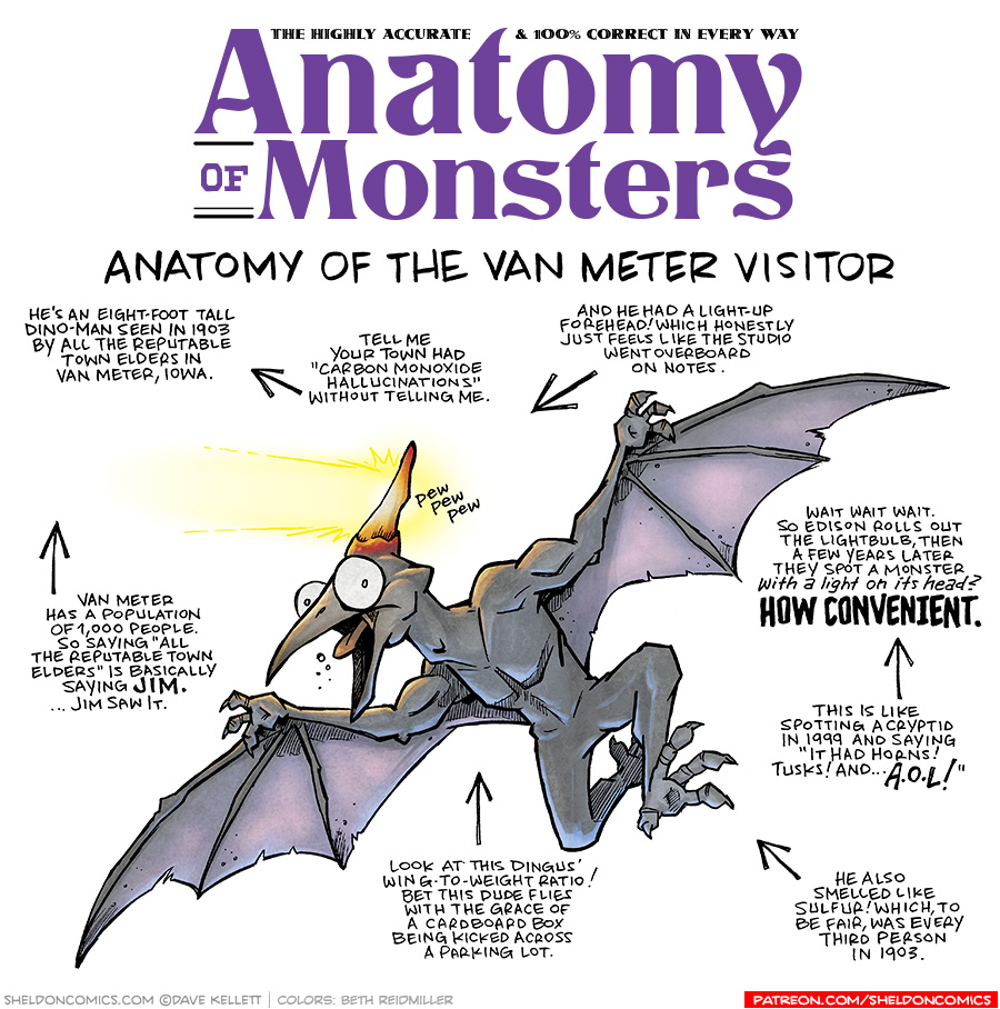 TITLE: Anatomy of Monsters: Anatomy of the Van Meter Visitor
DESCRIPTION: A humanoid-pterodactyl leaps in the air. His human-muscled torso and arms hold up translucent wings. His legs and arms end in clawed three-finger and toed hands and feet. His pterodactyl face with beak has a glowing crest. It shoots out rays of light and glows red like an ember.
JOKES:
- He’s an eight-foot tall Dino-man seen in 1903 by all the reputable town elders in Van Meter, Iowa.
- (points to previous joke) Tell me your town had “carbon monoxide hallucinations” without telling me.
- Van Meter has a population of 1,000 people. So saying “All the reputable town elders” is basically saying JIM. …Jim saw it.
- (next to his glowing crest) pew pew pew
- Look at this dingus’ wing-to-weight ratio! Bet this dude flies with the grace of a cardboard box being kicked across a parking lot.
- And he had a light-up forehead! Which honestly just feels like the studio went overboard on notes.
- Wait wait wait. So Edison rolls out the lightbulb, then a few years later they spot a monster with a light on it’s head? HOW CONVENIENT.
- This is like spotting a cryptid in 1999 and saying “It had horns! Tusks! And…AOL!”
- He also smelled like sulfur! Which, to be fair, was every third person in 1903.
——
Want 5,000 more comics like this? Join us at Patreon.com/sheldoncomics for the *FULL* Sheldon archives, art giveaways, fun community, and more! Sheldon Comics copyright Dave Kellett. Colors by Beth Reidmiller