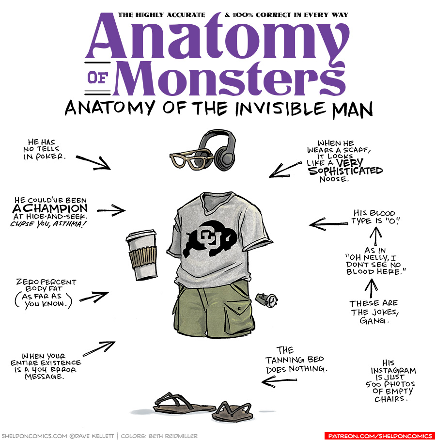 TITLE: Anatomy of Monsters: Anatomy of the Invisible Man
DESCRIPTION: Floating in air but arranged as if there was a body holding them all together, we see over-ear headphones and eyeglasses, a grey “Colorado University Buffalos” t-shirt, olive-green cargo pants, a coffee cup, a watch, and flip-flop sandals.
JOKES:
- He has no tells in poker.
- He could’ve been A CHAMPION at hide-and-seek. CURSE YOU, ASTHMA!
- Zero percent body fat (as far as you know.)
- When your entire existence is a 404 error message.
- When he wears a scarf, it looks like a VERY SOPHISTICATED noose.
- His blood type is “o”.
- (pointing to previous joke) As in, “Oh Nelly, I don’t see no blood here.”
- (pointing to previous joke) These are the jokes, gang.
- The tanning bed does nothing.
- His Instagram is just 500 photos of empty chairs.
——
Want 5,000 more comics like this? Join us at Patreon.com/sheldoncomics for the *FULL* Sheldon archives, art giveaways, fun community, and more! Sheldon Comics copyright Dave Kellett. Colors by Beth Reidmiller