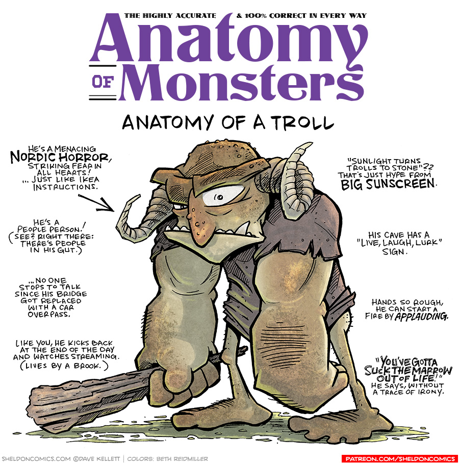 TITLE: Anatomy of Monsters: Anatomy of a Troll
DESCRIPTION: A horned humanoid with heavy eyebrows and a large nose stands with his huge arms almost grazing the ground. This legs are thin and he wears an oversized shirt. In his left hand he holds a large stick.
JOKES:
- He’s a menacing NORDIC HORROR, striking fear in all hearts! …Just like IKEA instructions.
- He’s a people person! (See? Right there: there’s people in his gut.)
- …No one stops to talk since his bridge got replaced with a car overpass.
- Like you, he kicks back at the end of the day and watched streaming. (Lives by a brook.)
- “Sunlight turns trolls to stone”?? That’s just hype from BIG SUNSCREEN.
- His cave has a “Life, Laugh, Lurk” sign.
- Hands so rough, he can start a fire by APPLAUDING.
- “YOU’VE GOTTA SUCK THE MARROW OUT OF LIFE!” He says, without a trace of irony.
——
Want 5,000 more comics like this? Join us at Patreon.com/sheldoncomics for the *FULL* Sheldon archives, art giveaways, fun community, and more! Sheldon Comics copyright Dave Kellett. Colors by Beth Reidmiller