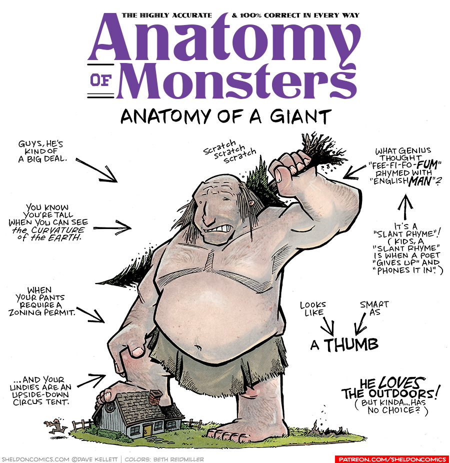 TITLE: Anatomy of a Monster: Anatomy of a Giant
DESCRIPTION: A balding man with straggly, mousy brown hair stands on a lawn with a cute cottage. His foot is on the roof as he is 100 feet tall. He doesn’t wear a shirt and his large belly hangs over his burlap skirt. He scratches his back with a large tree in his hand that he just pulled out of the ground. A tiny person runs screaming out of the cottage.
JOKES:
- Guys, he’s kind of a big deal.
- You know you’re tall when you can see the curvature of the earth.
- When your pants require a zoning permit.
- …and your undies are an upside-down circus tent.
- (Above the tree scratching his back) scratch scratch scratch
- What genius thought “Fee-fi-fo-FUM” rhymed with “English MAN”?
- (pointing to previous joke) It’s a “Slant Rhyme”! (Kids, a “slant rhyme” is when a poet “gives up” and “phones it in.”)
- Looks like (points to) A THUMB
- Smart as (also point to) A THUMB
- He LOVES the outdoors! (But kinda …has no choice?)
——
Want 5,000 more comics like this? Join us at Patreon.com/sheldoncomics for the *FULL* Sheldon archives, art giveaways, fun community, and more! Sheldon Comics copyright Dave Kellett. Colors by Beth Reidmiller
