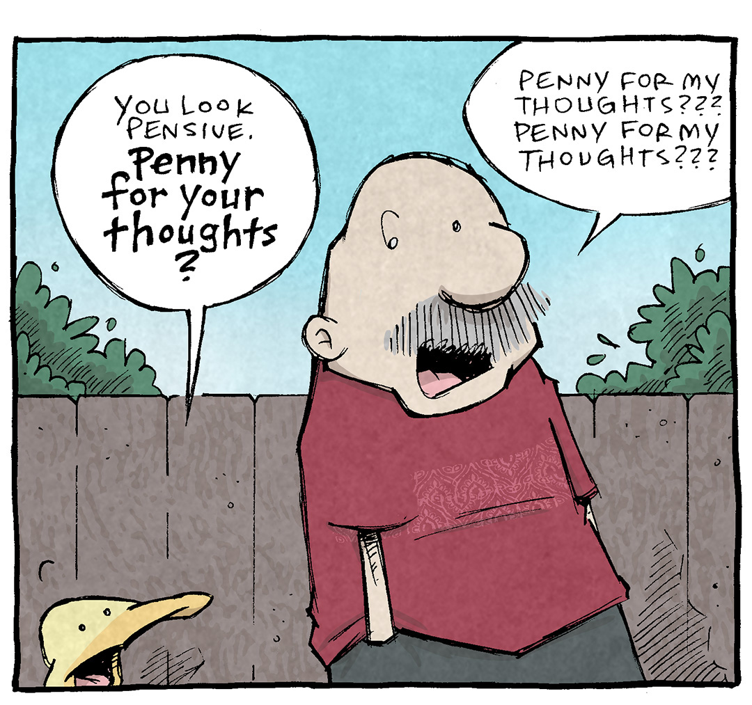 PANEL 1: ARTHUR, a yellow duck, walks alongside GRAMP, and older bald man with a grey mustache. The background is a wood fence, green bushes, and a bright blue sky.
ARTHUR: You look pensive. Penny for your thoughts?
GRAMP: Penny for my thoughts??? Penny for my thoughts???
PANEL 2: GRAMP motions dramatically while ARTHUR looks on.
GRAMP: My thoughts are an engine of creativity and change! They picture endless possibilities! They see not only what is…but what could be!
PANEL 3: GRAMP motions to himself, ARTHUR responds with snark.
GRAMP: My thoughts are the prime mover of my mind, my body, my very soul! They are ME in every sense of the word!
ARTHUR: and I’m offering you a penny
——
Want 5,000 more comics like this? Join us at Patreon.com/sheldoncomics for the *FULL* Sheldon archives, art giveaways, fun community, and more! Sheldon Comics copyright Dave Kellett. Colors by Beth Reidmiller