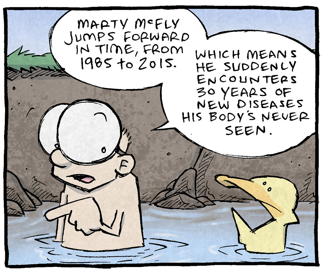 PANEL 1: SHELDON, a ten-year old boy with large glasses, stands in a swimming hole while ARTHUR, a yellow duck floats next to him.
SHELDON: Marty McFly jumps forward in time, from 1985 to 2015. Which means he suddenly encounters 30 years of new diseases his body’s never seen.
PANEL 2: SHELDON reacts to his own thought, dramatically flinching, a green edge-light highlights the drama.
SHELDON: Runnign around in 2015 he’s in a world that has swine flu, bird flu, SARS… and like 300 new variants of seasonal flu.
PANEL 3: SHELDON and ARTHUR stand/float in the swimming hole, letting it all sink in. No text.
PANEL 4: SHELDON continues talking while ARTHUR’s eyes bug out in horror.
SHELDON: Forget temporal paradoxes… the problem with time travel is BREATHING.
ARTHUR: yeah that dude DEAD.
———
Want 5,000 more comics like this? Join us at Patreon.com/sheldoncomics for the *FULL* Sheldon archives, art giveaways, fun community, and more! Sheldon Comics copyright Dave Kellett. Colors by Beth Reidmiller