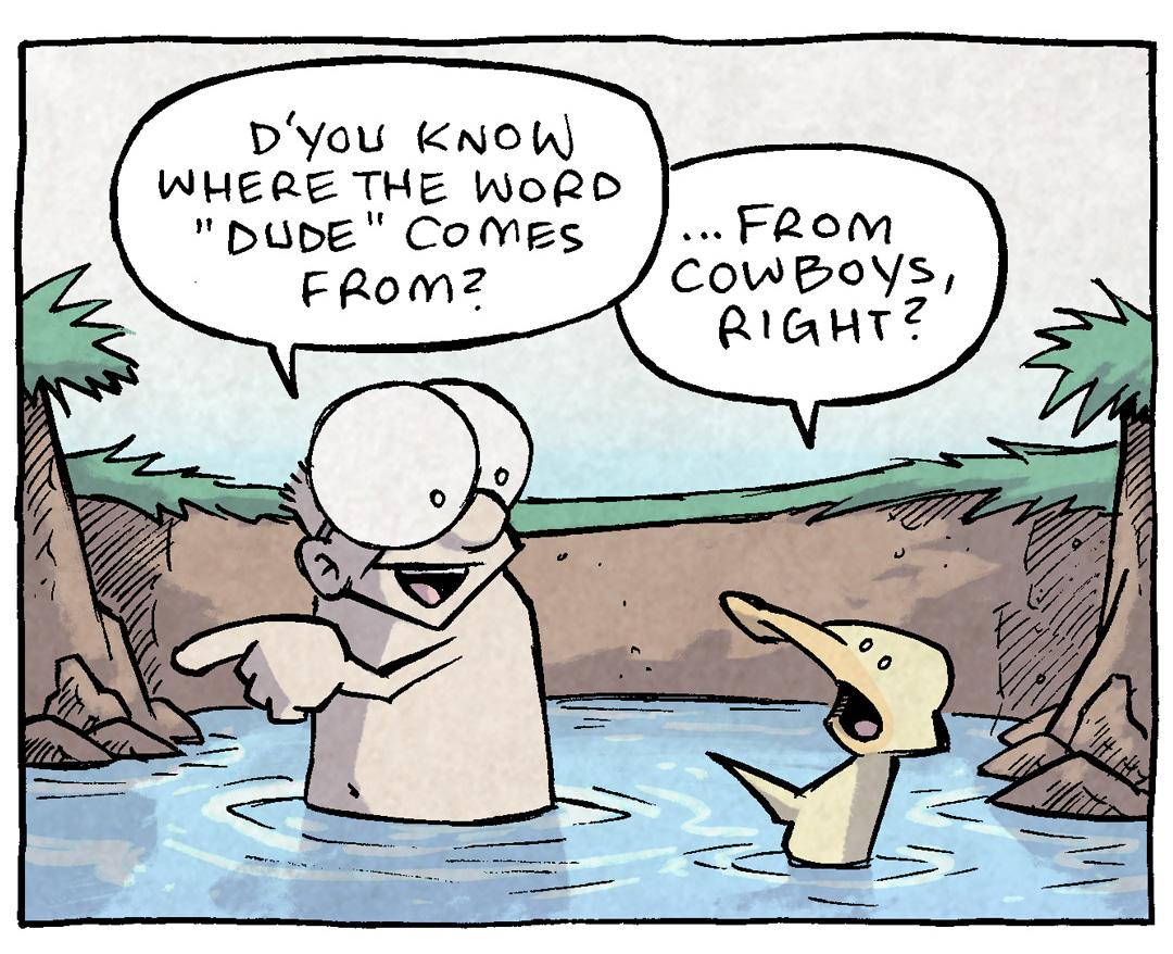 PANEL 1: SHELDON, a ten year old boy, and ARTHUR, a yellow duck, sit in a swimming hole.
SHELDON: D’you know where the word “Dude” comes from?
ARTHUR: …from cowboys, right?
PANEL 2: SHELDON puts his hands on his hips while ARTHUR reacts, surprised.
SHELDON: No! It’s way older! It’s a derivation of “YANKEE DOODLE DANDY.”
ARTHUR WHAT?? No way.
PANEL 3: They continue talking while in the swimming hole.
ARTHUR: So…they took yankee doodle dandy, and slowly transitioned to DOODLE? Then slowly transitioned to DUDE?
SHELDON: Kinda ruins your image of tough cowboys, doesn’t it?
PANEL 4: A rough, Clint-Eastwood-looking man in a stetson sits on a tough-looking horse. A pistol is tucked in his belt and he holds a shotgun. A cigarette sticks out of his mouth. A western desert scene is behind him. The lighting is dramatic and western-y.
COWBOY: You best prepare t’DIE, my doodle.
——
Want 5,000 more comics like this? Join us at Patreon.com/sheldoncomics for the *FULL* Sheldon archives, art giveaways, fun community, and more! Sheldon Comics copyright Dave Kellett.