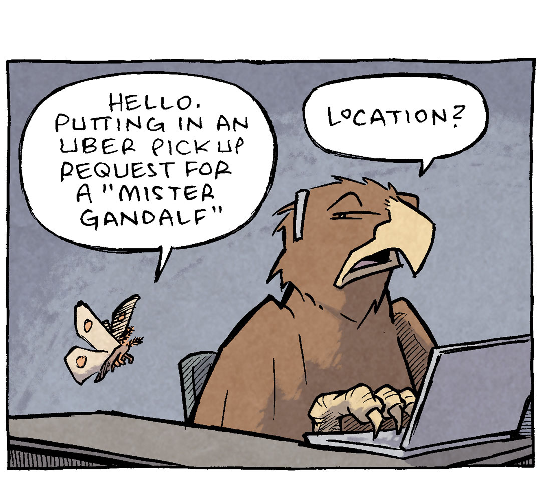 PANEL 1: A moth flies up to a golden eagle who is sitting at a desk in front of a laptop, headset on his head.
MOTH: Hello. Putting in an Uber pickup request for a “Mister Gandalf”
EAGLE: Location?
PANEL 2: The two continue to talk, the EAGLE turns, looking annoyed.
MOTH: He’s um, stuck on the roof of Orthanc.
EAGLE: THE ROOF? How would a Wizard get stuck on the roof?
PANEL 3: Close up on the MOTH and the Eagle.
MOTH: He’d…rather not say.
EAGLE: HE DIDN’T GET BEAT BY SARUMAN, DID HE?
PANEL 4: The MOTH keeps talking while the EAGLE, eyes wide, holds their wings up to their beak after gaining this gossip.
MOTH: He’s also requesting a “quiet ride”.
EAGLE: OMG HE GOT BEAT
——
Want 5,000 more comics like this? Join us at Patreon.com/sheldoncomics for the *FULL* Sheldon archives, art giveaways, fun community, and more! Sheldon Comics copyright Dave Kellett. Colors by Beth Reidmiller