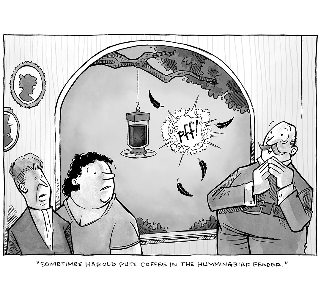 This single-panel comic is in black and white, colored in watercolor. It portrays a bald man with a mustache delightedly looking out the window, while two women stand on the other side of the window looking concerned. Outside the window is a hummingbird feeder hanging from a tree. A “PFF!” Inside an exploding puff of smoke, with four feathers falling to the side, is what the characters are reacting to.
TEXT UNDER COMIC: “Sometimes Harold puts coffee in the hummingbird feeder.”
———
Want 5,000 more comics like this? Join us at Patreon.com/sheldoncomics for the *FULL* Sheldon archives, art giveaways, fun community, and more! Sheldon Comics copyright Dave Kellett. Colors by Beth Reidmiller
