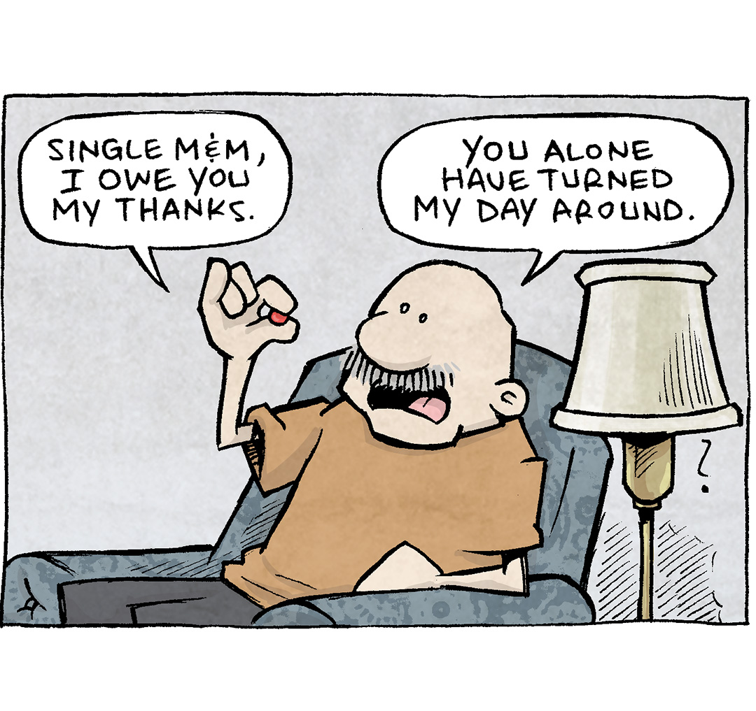 PANEL 1: GRAMP, an older bald man with a grey mustache, sits in a grey easy chair next to a floor lamp. He holds up a single red M&M candy,
GRAMP: Single M&M, I owe you my thanks. You alone have turned my day around.
PANEL 2: Close up on Gramp and he leans in closer to the M&M.
GRAMP: I was feeling Blue. But you came along and gave me an instant life. You have SINGLE-HANDEDLY made my day better.
PANEL 3: Closer on GRAMP as he chews the M&M. No text.
PANEL 4: GRAMP, eyes wide, now holds a handful of colorful M&M candies.
GRAMP: But then…perhaps… NOT so single-handedly.
———
Want 5,000 more comics like this? Join us at Patreon.com/sheldoncomics for the *FULL* Sheldon archives, art giveaways, fun community, and more! Sheldon Comics copyright Dave Kellett. Colors by Beth Reidmiller