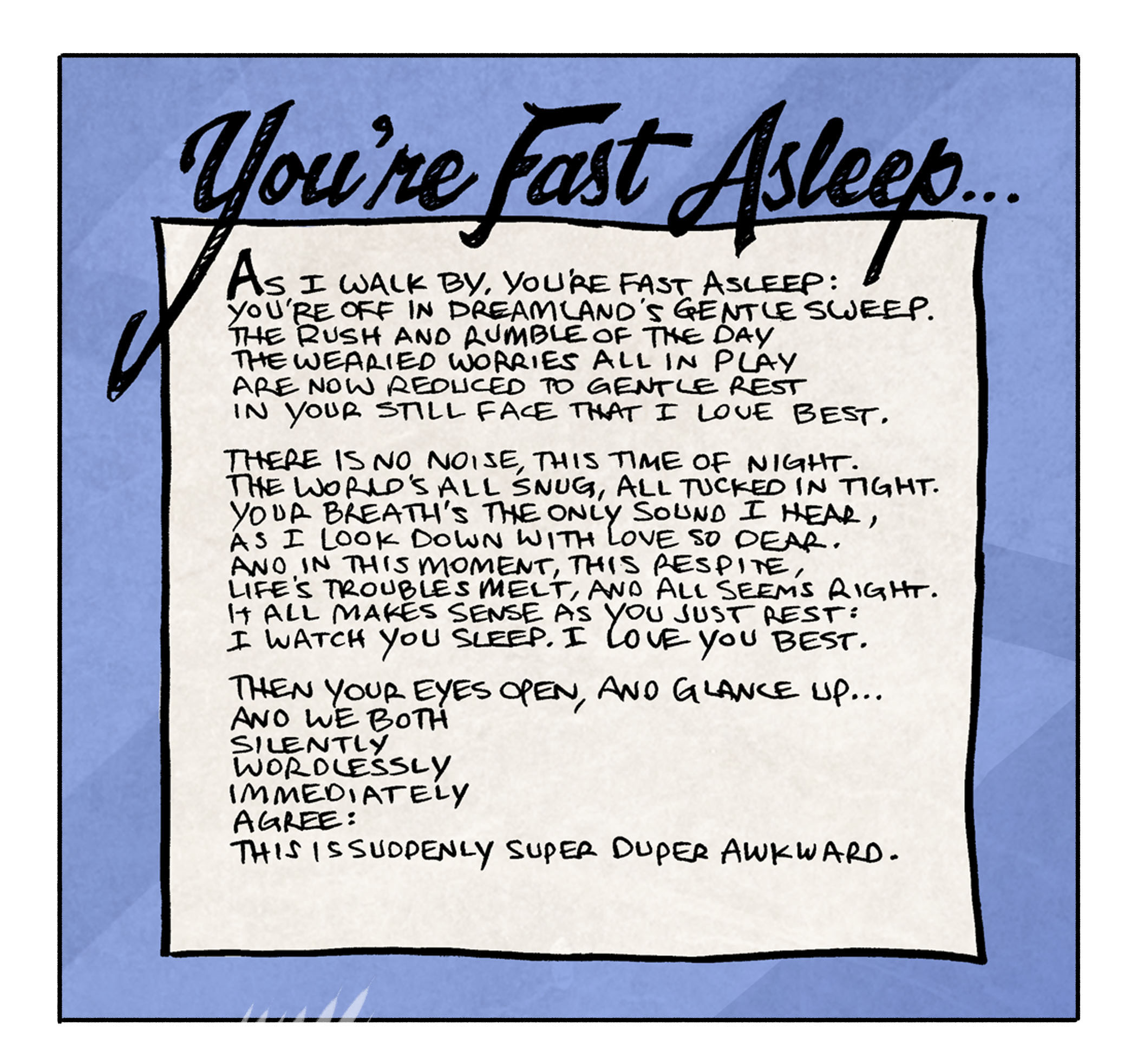 PANEL 1: A poem, framed in black, with a cozy blue background.
Title: You’re Fast Asleep
As I walk by, you’re fast asleep:
You’re off in dreamland’s grentle sweep.
The rush and rumble of the day
The wearied worries all in play
Are now reduced to gentle rest
In your still face that I love best.
There is no noise, this time of night.
The world’s all snug, all tucked in tight.
Your breath’s the only sound I hear,
As I look down with love so dear.
And in this moment, this respite,
Life’s troubles melt, and all seems right.
It all makes sense was you just rest:
I watch you sleep. I love you best.
Then your eyes open, and glance up…
And we both
Silently
Wordlessly
Immediately
Agree:
This is suddenly super duper awkward.
PANEL 2:
ARTHUR, a yellow duck, stands over FLACO, a green lizard, as he is tucked in bed, under a blanket, on a large pillow. The light comes in from a side window, clearly at night. FLACO cringes. SHELDOn looks awkward.
———
Want 5,000 more comics like this? Join us at Patreon.com/sheldoncomics for the *FULL* Sheldon archives, art giveaways, fun community, and more! Sheldon Comics copyright Dave Kellett. Colors by Beth Reidmiller