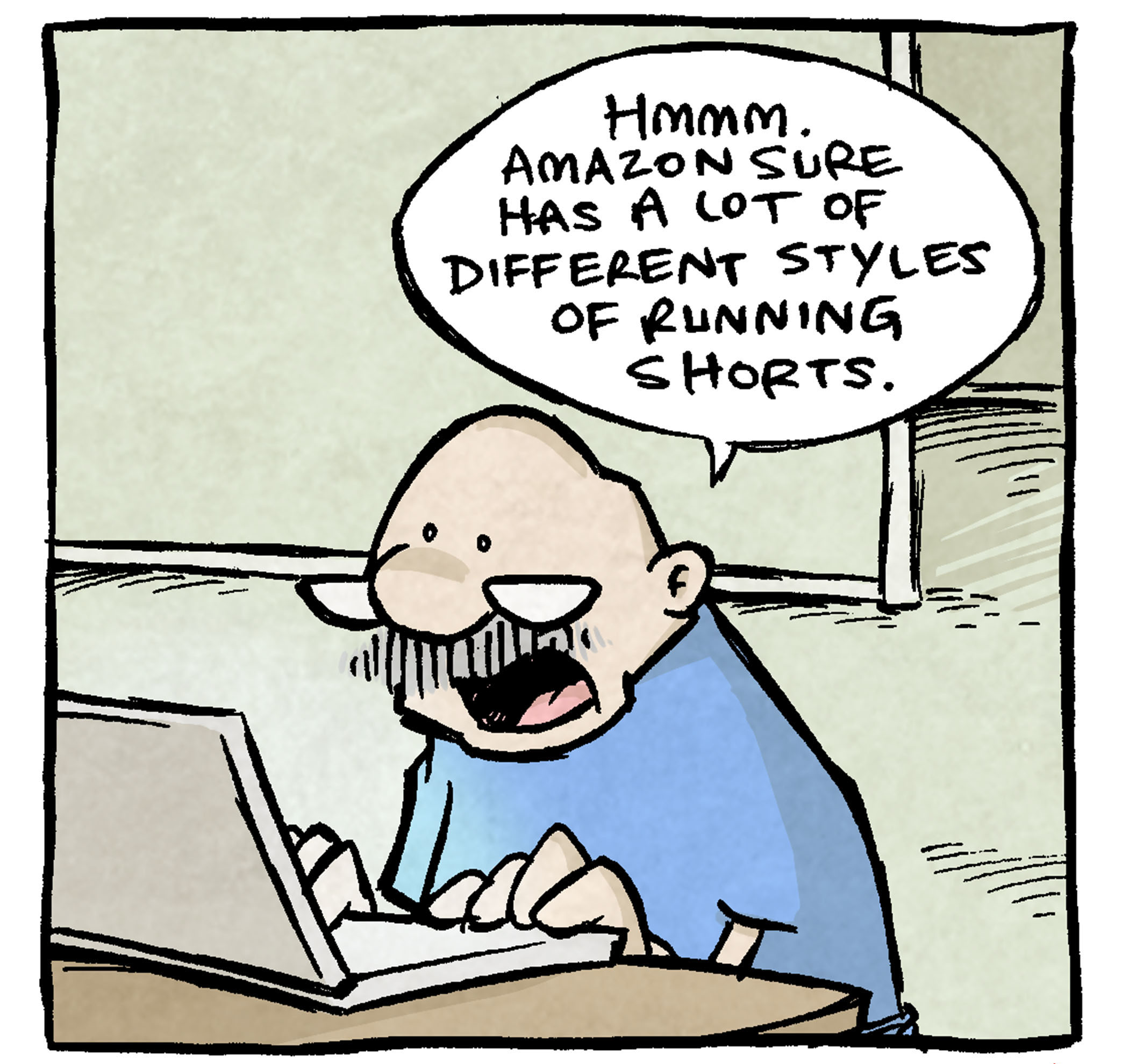 PANEL 1: GRAMP, an older bald man with a grey mustache, sits at a laptop on a table, with glasses sitting at the end of his nose.
GRAMP: Hmmm. Amazon sure has a lot of different styles of running shorts.
PANEL 2: GRAMP continues scrolling.
GRAMP: Boy. Lotta variety.
PANEL 3: GRAMP continues to look a his computer.
GRAMP: Lot. Of. Variety. yessir.
PANEL 4: GRAMP continues to sit at his computer. ARTHUR bursts in behind him, tilting his head back in a yell.
GRAMP: And so many colors to choose fr—
ARTHUR: JUST GO TO THE GYM
——
Want 5,000 more comics like this? Join us at Patreon.com/sheldoncomics for the *FULL* Sheldon archives, art giveaways, fun community, and more! Sheldon Comics copyright Dave Kellett. Colors by Beth Reidmiller