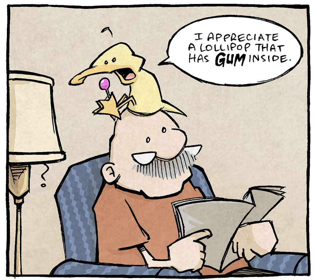 PANEL 1: GRAMP, an older bald man with a grey mustache, sits in an easy chair reading the paper. ARTHUR, a yellow duck, sits on GRAMP’s head, holding a lollipop between his feet.
ARTHUR: I appreciate a lollipop that has GUM inside.
PANEL 2: Close up on ARTHUR, still holding the candy between his feet.
ARTHUR: That’s al lollipop who grasps the fleeting IMPERMANENCE of life’s transcendent moments. A lollipop who says “I know too well that life’s greatest beauties are with us for a fleeting, ephemeral glimpse. That life’s idyllic joys stay but for a glance…and then are gone.”
PANEL 3: GRAMP in his easy chair, holding the paper, looks annoyed. ARTHUR still holds the lollipop.
ARTHUR: “So HERE…have some gum.”
——
Want 5,000 more comics like this? Join us at Patreon.com/sheldoncomics for the *FULL* Sheldon archives, art giveaways, fun community, and more! Sheldon Comics copyright Dave Kellett. Colors by Beth Reidmiller