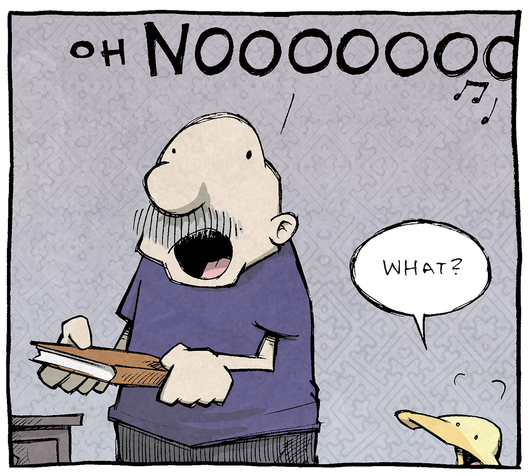 PANEL 1: GRAMP, and older bald man with a grey mustache, stands holding a book, mouth agape. ARTHUR, a yellow duck, stands next to him, responding.
GRAMP: Oh NOOOOOOOO
ARTHUR: What?
PANEL 2: GRAMP holds up the book, sweat flinging from his head. ARTHUR peaks up from the edge of the comic panel.
GRAMP: I just found a library book that I checked out a month before Quarantine started.
ARTHUR: You’ve had it all this time?? THE FINES!
PANEL 3: GRAMP and ARTHUR look horrified, realization dawning on them.
GRAMP: I…think the library owns our house now.
ARTHUR: I, for one, welcome out new well-read masters.
———
Want 5,000 more comics like this? Join us at Patreon.com/sheldoncomics for the *FULL* Sheldon archives, art giveaways, fun community, and more! Sheldon Comics copyright Dave Kellett. Colors by Beth Reidmiller