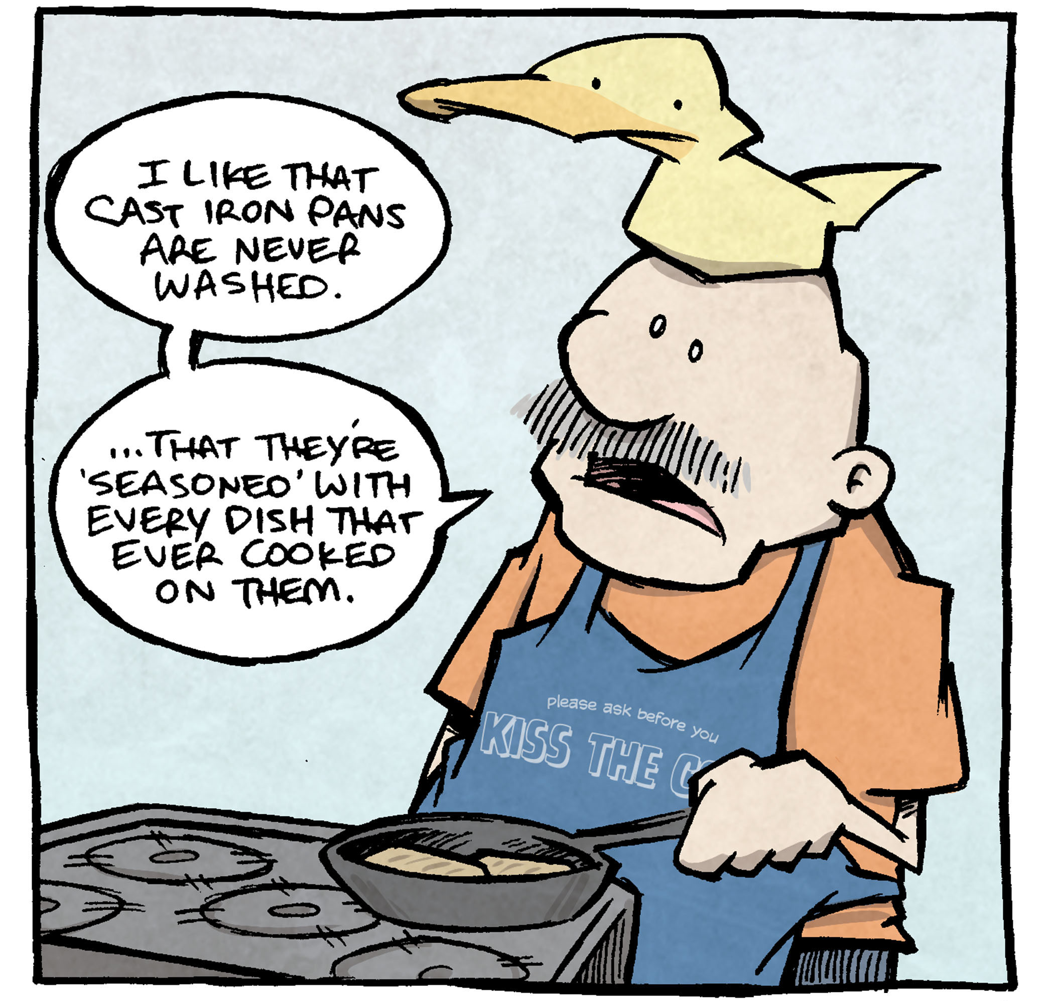 PANEL 1: GRAMP, an older man with a mustache, stands at the stove, wearing an apron that says “Please ask before you Kiss the Cook”. ARTHUR, a yellow duck, sits on his head. Gramp is cooking something with a cast iron skillet.
GRAMP: I like that cast iron pans are never washed. …that they’re ‘seasoned’ with every dish that ever cooked on them.
PANEL 2: GRAMP leans in as he keeps talking, ARTHUR looks interested.
GRAMP: Because I immediately think of who figured that out. You know who figured that out?
PANEL 3: ARTHUR responds, while GRMAP acts out the response with excited hands.
ARTHUR: A 20-year old dud who never washed his dang dishes?
GRAMP: …and he goes “oh hey wow this has really paid offf.”
———
Want 5,000 more comics like this? Join us at Patreon.com/sheldoncomics for the *FULL* Sheldon archives, art giveaways, fun community, and more! Sheldon Comics copyright Dave Kellett. Colors by Beth Reidmiller