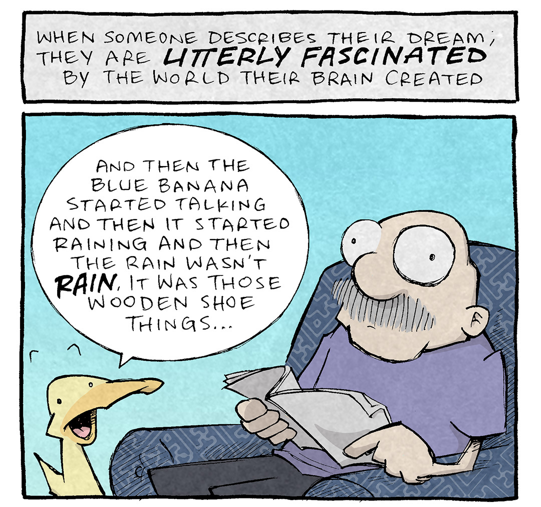 PANEL 1:
NARRATION TEXT: When someone describes their dream, they are UTTERLY FASCINATED by the world their brain created.
Description: GRAMP, an older man with a grey mustache, sits in a dark blue patterned easy chair, reading a newspaper. His eyes are wide. ARTHUR, a yellow duck, stands next to the chair mouth wide open as he describes his dream.
ARTHUR: And then the blue banana started talking and then it started raining and then the rain wasn’t RAIN, it was those wooden shoe things…
PANEL 2:
NARRATION TEXT: Whereas YOU want to be anywhere else at that moment.
Description: GRAMP continues to sit in the chair, eyes wide, while ARTHUR continues to talk.
ARTHUR: And you were there! And you kept offering me boxes and boxes of George Foreman grills.
GRAMP, thinking: kill me
———
Want 5,000 more comics like this? Join us at Patreon.com/sheldoncomics for the *FULL* Sheldon archives, art giveaways, fun community, and more! Sheldon Comics copyright Dave Kellett. Colors by Beth Reidmiller