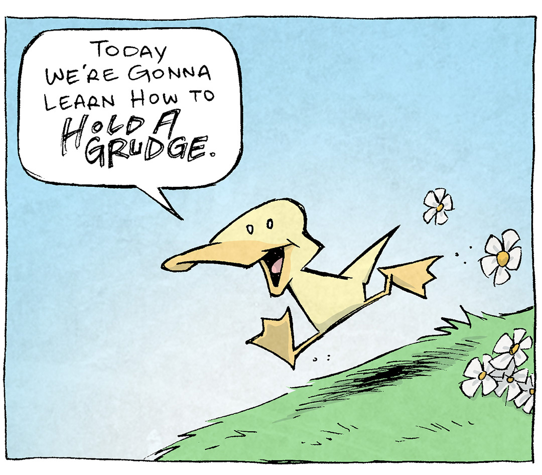 PANEL 1: ARTHUR, a yellow duck, strides down a bright green gassy field, kicking up daisies as he goes. The sky is blue. The scene is so happy.
ARTHUR: Today we’re gonna learn how to HOLD A GRUDGE.
PANEL 2: ARTHUR stands at the bottom of the hill, the grass is bright green, the sky is blue. He smiles as he talks.
ARTHUR: ha ha ha “hold” is a weird word. HOLD. How does one “HOLD” a grudge?
PANEL 3: Extreme close up on ARTHUR, the background is purple, dramatic purple shadows fall across ARTHUR’s face as he motions dramatically, teeth bared. His text is large and shaky across the background.
ARTHUR: VERY TIGHTLY.
——
Want 5,000 more comics like this? Join us at Patreon.com/sheldoncomics for the *FULL* Sheldon archives, art giveaways, fun community, and more! Sheldon Comics copyright Dave Kellett. Colors by Beth Reidmiller