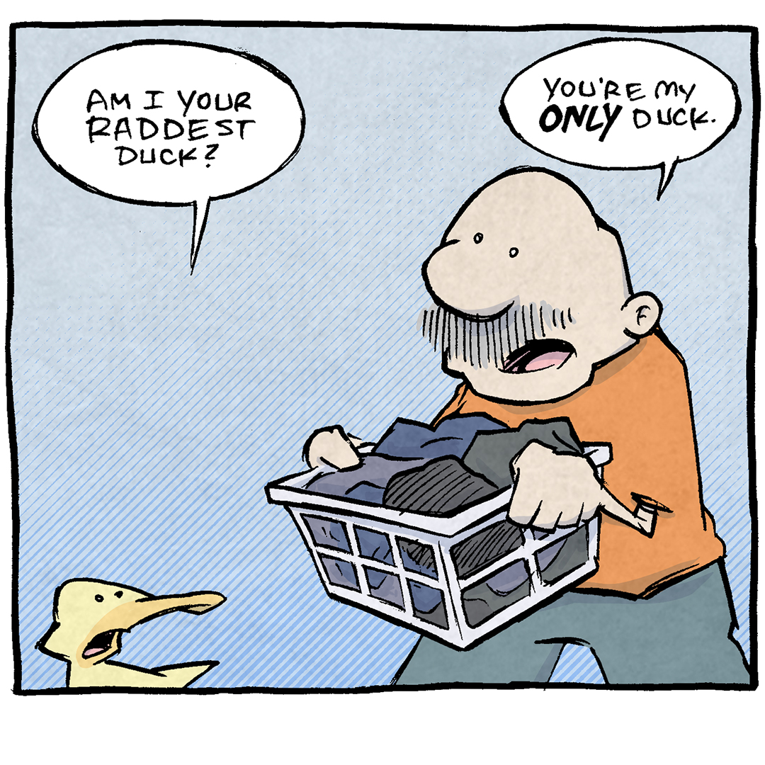 PANEL 1: GRAMP, an older bald man with a grey mustache, is walking holding a laundry basket full of clothes. ARTHUR, a yellow duck, stands in front of him.
ARTHUR: Am I your raddest duck?
GRAMP: You’re my ONLY duck.
PANEL 2: GRAMP passes ARTHUR, still talking.
GRAMP: So…yes. By extension, you are my raddest duck. But logically, that lso means you are my LEAST RADDEST DUCK.
ARTHUR: Yeah but if you had to pick: Am I your raddest duck or your least raddest duck?
PANEL 3: GRAMP walks away, disappearing through a door way. ARTHUR screams after him, glowing with intensity.
GRAMP: Don’t make me choose between all my ducks.
ARTHUR: JUST SAY I’M YOUR RADDEST DUCK.
——
Want 5,000 more comics like this? Join us at Patreon.com/sheldoncomics for the *FULL* Sheldon archives, art giveaways, fun community, and more! Sheldon Comics copyright Dave Kellett. Colors by Beth Reidmiller