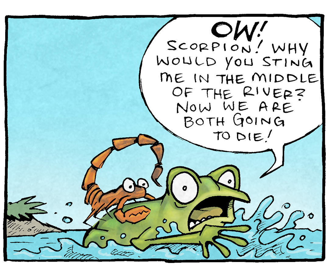 PANEL 1: An orange SCORPION rides of the back of a green FROG, who is wildly splashing in the water. The sky is blue.
FROG: OW! Scorpion! Why would you sting me int he middle of the river? Now are both going to die!
PANEL 2: The SCORPION looks annoyed, the FROG is angry, but has stopped thrashing.
SCORPION: Ah, my friend. Because it is my NATURE to sting.
FROG: Your nature is to be a tremendously huge but ahead! THAT’S your nature!!
PANEL 3: The sky has turned a darker blue, the FROG looks ill and starts to sink. The SCORPION looks introspective. No text.
PANEL 4: The sky is a darker blue now, the frog is head-down in the water, bubbles popping on the surface. The SCORPION is still on the frogs back, his eyes wide.
SCORPION: Well that is just hurtful.
———
Want 5,000 more comics like this? Join us at Patreon.com/sheldoncomics for the *FULL* Sheldon archives, art giveaways, fun community, and more! Sheldon Comics copyright Dave Kellett. Colors by Beth Reidmiller