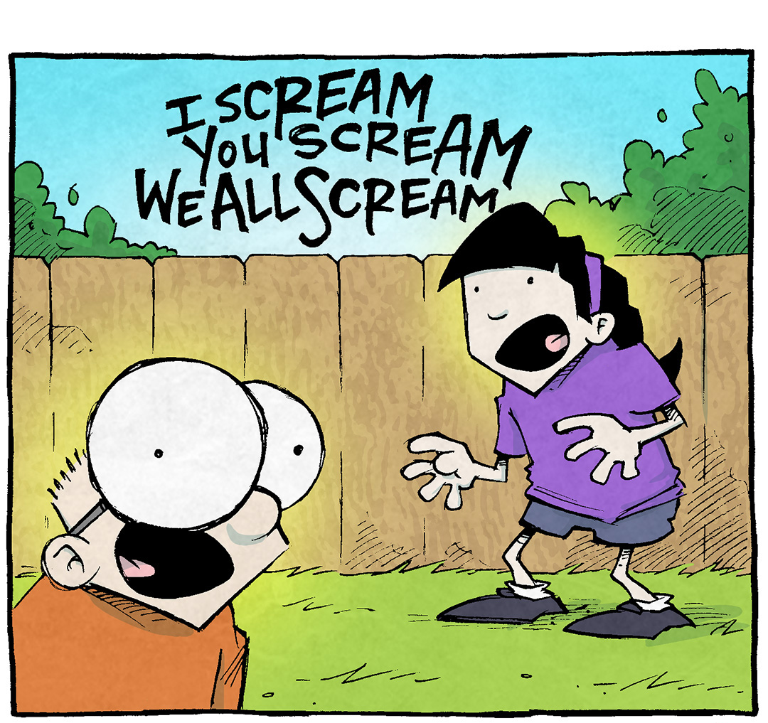 PANEL 1: SHELDON, a ten year old boy with large glasses, and EMILY, a 10 year old girl with a purple headband, stand on a backyard yelling.
TEXT: I SCREAM YOU SCREAM WE ALL SCREAM
PANEL 2: The two kids continue to yell while DANTE, a ten year old boy wearing a ball cap, peaks over the fence and ARTHUR, the yellow duck, joins in.
TEXT: FOR ICE CREAM!
PANEL 3: A red haired teen wearing a pink polka dot apron and pink and teal hat stands looking annoyed in a teal and pink ice cream truck, with a speaker blaring music notes. The three kids and ARTHUR stand in front of the ice cream truck screaming.
TEXT: There’s a reason they crank that music.
KIDS: AAAAAAAaaaaAAAaaAAAAAAaaaaAaAA
——
Want 5,000 more comics like this? Join us at Patreon.com/sheldoncomics for the *FULL* Sheldon archives, art giveaways, fun community, and more! Sheldon Comics copyright Dave Kellett. Colors by Beth Reidmiller