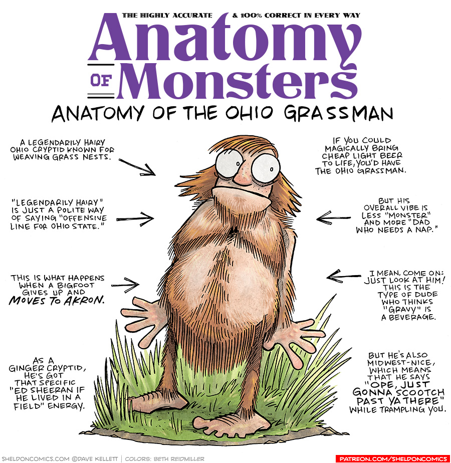 TITLE: Anatomy of Monsters: Anatomy of the Ohio Grassman
DESCRIPTION: A red-haired man stands in a plot of grass looking uncertain. He is covered with orange-red hair - hairy legs, hairy arms, hairy chest, hair on his torso covering everything that needs to be covered. The skin we can see is light and freckled.
JOKES:
- A legendarily hairy Ohio cryptid known for weaving grass nests.
- “Legendarily hairy” is just a polite way of saying “offensive line for Ohio State”
- This is what happens when a Bigfoot gives up and MOVES TO AKRON.
- As a ginger cryptid, he’s got that specific “Ed Sheeran if he lived in a field” energy.
- If you could magically bring cheap light beer to life, you’d have the Ohio Grassman.
- But his overall vibe is less “Monster” and more “Dad who needs a nap”
- I mean, come on: Just look at him! This is the type of dude who thinks “Gravy” is a beverage.
- But he’s also midwest-nice, which means that he says “Ope, just gonna scootch past ya there” while trampling you.
——
Want 5,000 more comics like this? Join us at Patreon.com/sheldoncomics for the *FULL* Sheldon archives, art giveaways, fun community, and more! Sheldon Comics copyright Dave Kellett. Colors by Beth Reidmiller