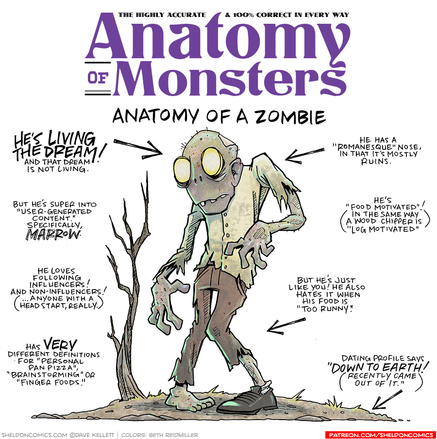 TITLE: Anatomy of Monsters: Anatomy of a Zombie
DESCRIPTION: A decrepit looking humanoid wearing dirty and scraggly clothes stands with his feet pointing inward (only wearing one shoe), arms a weird angles. His face has no nose and his eyes are large and glowing yellow. A spot of skull can be seen through his scalp. His skin is purple-green.
JOKES:
- HE’S LIVING THE DREAM! And that dream is not living.
- But he’s super into “user-generated content.” Specifically, MARROW.
- He loves following influencers! And non-influencers! (…anyone with a head start, really)
- Has VERY different definitions for “personal pan pizza”, “Brainstorming” or “finger foods.”
- He has a “romanesque” nose, in that it’s mostly ruins.
- He’s “Food motivated”! (In the same way a wood chipper is “log motivated”)
- But he’s just like you! He also hates it when his food is “too runny”
- Dating profile says “DOWN TO HEARTH! (recently came out of it.”)
——
Want 5,000 more comics like this? Join us at Patreon.com/sheldoncomics for the *FULL* Sheldon archives, art giveaways, fun community, and more! Sheldon Comics copyright Dave Kellett. Colors by Beth Reidmiller