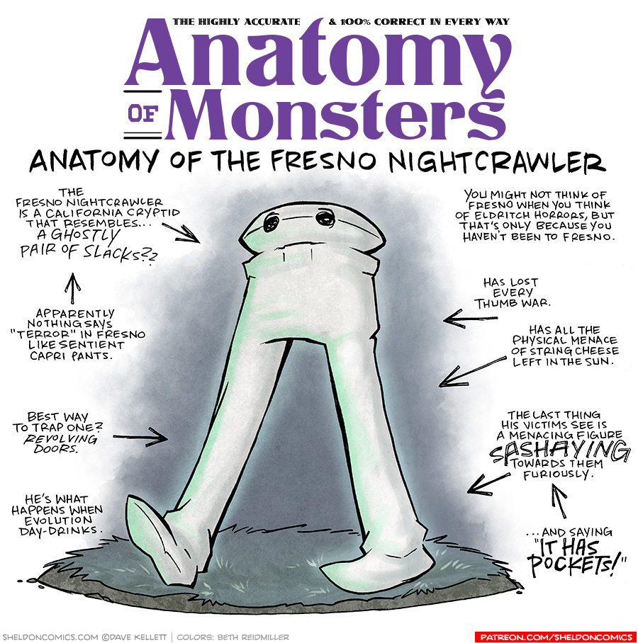 TITLE: Anatomy of Monsters: Anatomy of the Fresno Nightcrawler
DESCRIPTION: A pair of white pants with a weird little flat head and black eyes, strolls through a dark grassy landscape.
JOKES:
- The Fresno Nightcrawler is a California cryptid that resembles…a ghostly pair of slacks??
- (pointing to previous joke) Apparently nothing says “Terror” in Fresno like sentient capri pants.
- Best way to trap one? REVOLVING DOORS.
- He’s what happens when evolution day-drinks.
- You might not think of Fresno when you think of Eldritch horrors, but that’s only because you haven’t been to Fresno.
- Has lost every thumb war.
- Has all the physical menace of string cheese left in the sun.
- The last thing his victims see is a menacing figure SASHAYING towards them furiously.
- (pointing to previous joke) ..and saying “IT HAS POCKETS!”
——
Want 5,000 more comics like this? Join us at Patreon.com/sheldoncomics for the *FULL* Sheldon archives, art giveaways, fun community, and more! Sheldon Comics copyright Dave Kellett. Colors by Beth Reidmiller
