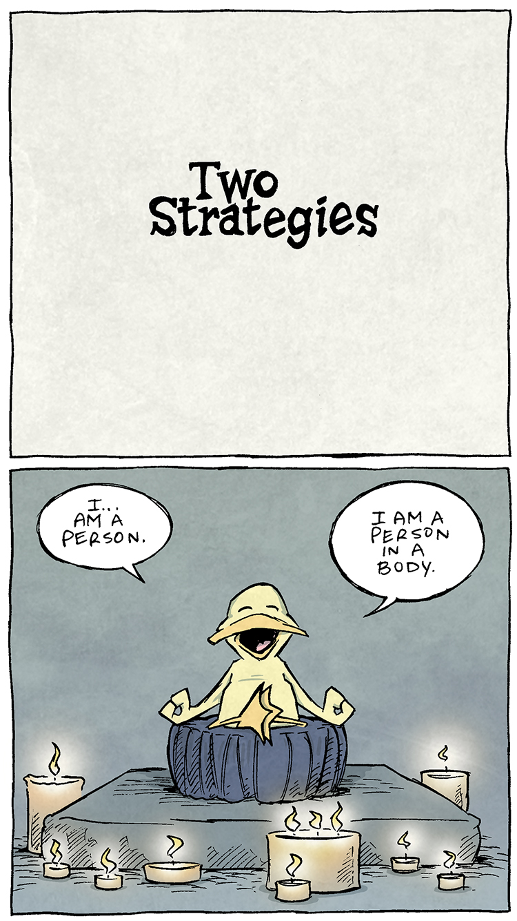 PANEL 1: Black text on a paper-texture background: TWO STRATEGIES
PANEL 2: ARTHUR, a yellow duck, sits on a meditation pillow, legs crossed, wings/hands in a meditation stance. Lit candles surround him.
ARTHUR: I…am a person. I am a person in a body.
PANEL 3: Closer in on ARTHUR as he continues to meditate.
ARTHUR: I am MINDFUL of being a person in a body. I am speaking TO myself, WITH my body, about being mindful of being a person IN a body.
PANEL 4: ARTHUR continues to meditation surrounded by candles.
ARTHUR: And in so doing, I am hearing and processing my own speaking…about being mindful about being a person in a body.
PANEL 5: ARTHUR stops meditation, opens his eyes. No text.
PANEL 6: ARTHUR sits on a couch infront of a tv throwing green light. His hand is in a giant bag of M&M’s that reads “4 pounder bag!” His belly and his eyes bulge.
ARTHUR: I AM ACTIVELY HORKING DOWN FISTFULS OF M&M’s.
——
Want 5,000 more comics like this? Join us at Patreon.com/sheldoncomics for the *FULL* Sheldon archives, art giveaways, fun community, and more! Sheldon Comics copyright Dave Kellett. Colors by Beth Reidmiller
