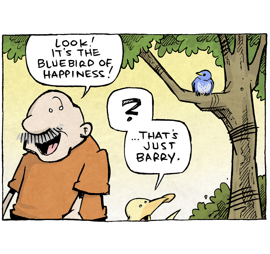 PANEL 1: GRAMP, an older bald man with a grey mustache, stands under a tree with ARTHUR, a yellow duck. In the tree is a little blue bird.
GRAMP: Look! It’s the bluebird of happiness!
ARTHUR: ? …that’s just Barry.
PANEL 2: GRAMP, full of delight, clasps his hands my his cheek.
GRAMP: The bluebird of happiness is a harbinger of good things! A sign that joy is coming your way!
PANEL 3: GRAMP watches the bluebird lift in to the air from sitting in the tree.
GRAMP: When a bluebird of happiness enters your life, I means that - aw darn! He’s flying away!
PANEL 4: From behind GRAMP and ARTHUR we see a red car. The blue bird is flying away, leaving a big white splat of poop not he windshield. GRAMP’s mouth is wide open in horror, ARTHUR holds his wing up as he yells after Barry.
GRAMP: AW MAN, NO!
ARTHUR: You’re twisting the knife, Barry!
———
Want 5,000 more comics like this? Join us at Patreon.com/sheldoncomics for the *FULL* Sheldon archives, art giveaways, fun community, and more! Sheldon Comics copyright Dave Kellett. Colors by Beth Reidmiller