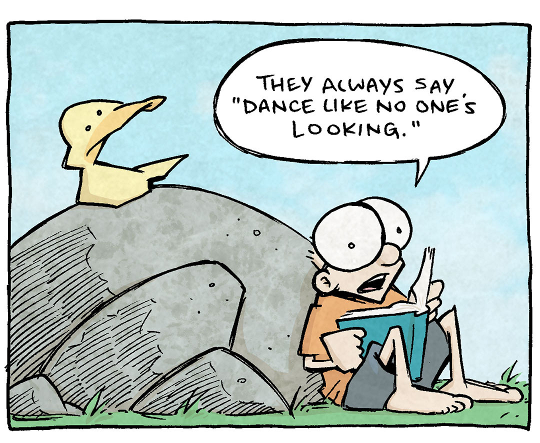 PANEL 1: ARHTUR, a yellow duck sits on a rock while SHELDON, a 10-year old with large glasses leans against the rock while holding a book.
SHELDON: They always say “Dance like no one’s looking.”
PANEL 2: Close up on SHELDON as he continues.
SHELDON: As though DANCING was the best way to express your true self.
PANEL 3: SHELDON continues, looking thoughtful.
SHELDON: But what if you’ve never been a dancer, and don’t particularly want to dance? What if you genuinely prefer to sit quietly and read?
PANEL 4: ARTHUR yells from his perch on the rock, while SHELDON sits speechless.
ARTHUR: “SIT QUIETLY AND READ LIKE NO ONE’S LOOKING.”
———
Want 5,000 more comics like this? Join us at Patreon.com/sheldoncomics for the *FULL* Sheldon archives, art giveaways, fun community, and more! Sheldon Comics copyright Dave Kellett. Colors by Beth Reidmiller