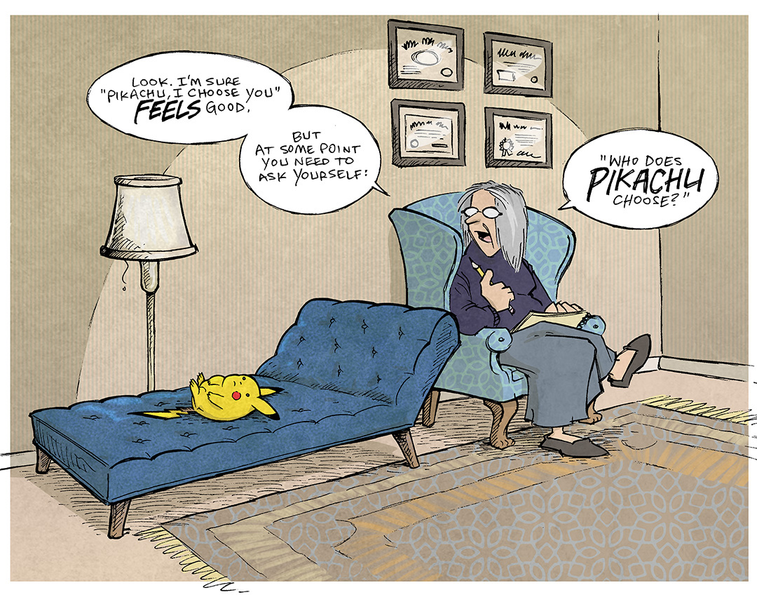 This single panel comic portrays a therapist’s office, warm striped wallpaper with four framed certificates hang on the wall. A cozy looking rug on the ground and a floor lamp stands behind a chez lounge. A female THERAPIST with grey hair sits in a winged armchair, holding a pencil with a pad of paper. On the chez lounge lays PIKACHU, the yellow lightning-type Pokemon.
THERAPIST: Look. I’m sure “Pikachu, I choose you” FEELS good. But at some point you need to ask yourself: “Who does PIKACHU choose?”
———
Want 5,000 more comics like this? Join us at Patreon.com/sheldoncomics for the *FULL* Sheldon archives, art giveaways, fun community, and more! Sheldon Comics copyright Dave Kellett. Colors by Beth Reidmiller