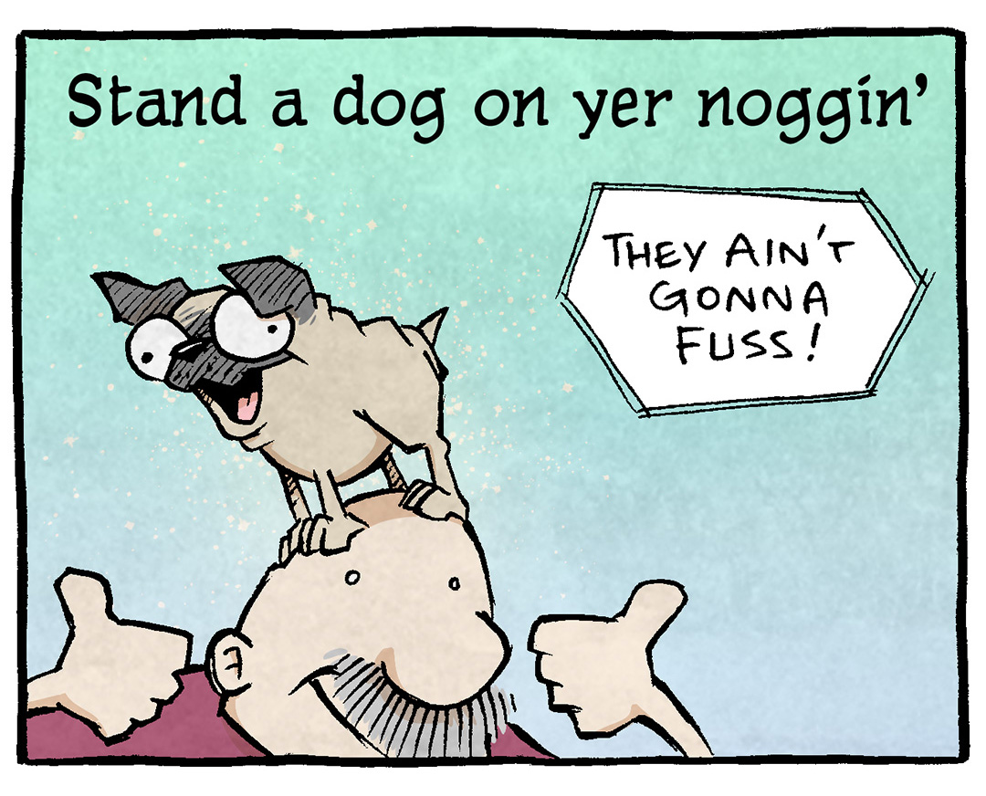PANEL 1: GRAMP, an older bald man with a grey mustache, stands holding two thumbs up, while OSO, a fawn pug, stands on his head.
TEXT: Stand a dog on yer noggin’ — They ain’t gonna fuss!
PANEL 2: GRAMP lays on the ground, a pillow under his head, pointing to OSO. OSO sits on his stomach, tongue out. Sparkles surround him.
TEXT: Put a pooch on her paunch — hey hey lookit us!
PANEL 3: GRAMP holds out his arms smiling wide. OSO jumps over his shoulder, sparks surround them.
TEXT: Pop a pup on yer shoulder — Well don’t that feel grand!
PANEL 4: GRAMP, now on the ground on all 4’s, holds up one arm and one leg in a yoga-type pose. OSO stands on his back in a similar pose. Sparkles explode in the background.
TEXT: Hike a hound on yer keister — Now that took a plan!
——
Want 5,000 more comics like this? Join us at Patreon.com/sheldoncomics for the *FULL* Sheldon archives, art giveaways, fun community, and more! Sheldon Comics copyright Dave Kellett. Colors by Beth Reidmiller