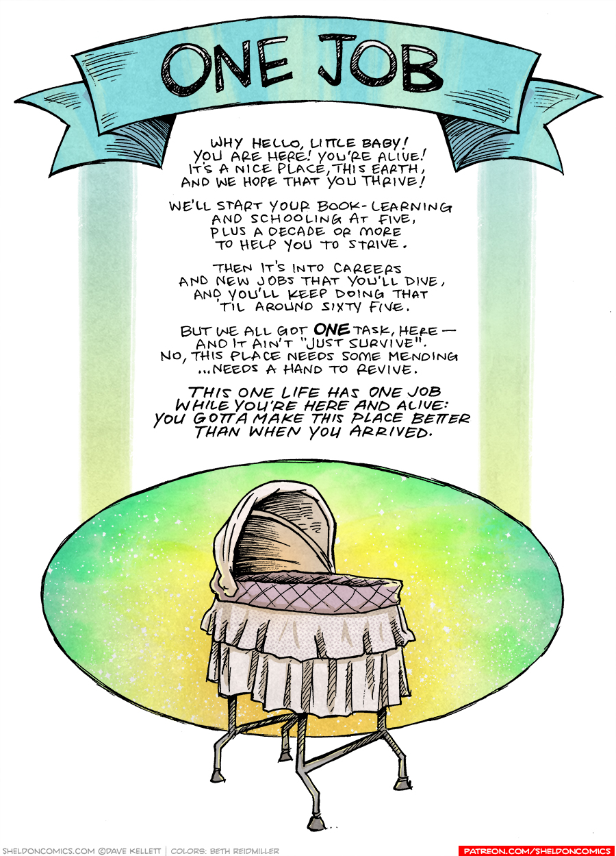 This single-panel comic shows a blu banner at the top with the title: “ONE JOB”. Under the poem is a baby’s bassinet with a circle of glowing bright colors and stars behind it.
The text:
Why hello, little baby!
You are here! You’re alive!
It’s nice place, this earth,
And we hope that you thrive!
We’ll start your book-learning
And schooling at five,
Plus a decade or more
To help you to strive.
Then it’s into careers
And new jobs that you’ll dive,
And you’ll keep doing that
‘Till around sixty-five.
But we all got ONE task, here —
And it ain’t “just survive”.
No, this place needs some mending
…needs a hand to revive.
This one life has one job
While you’re here and alive:
You gotta make this place better
Than when you arrived.
———
Want 5,000 more comics like this? Join us at Patreon.com/sheldoncomics for the *FULL* Sheldon archives, art giveaways, fun community, and more! Sheldon Comics copyright Dave Kellett. Colors by Beth Reidmiller