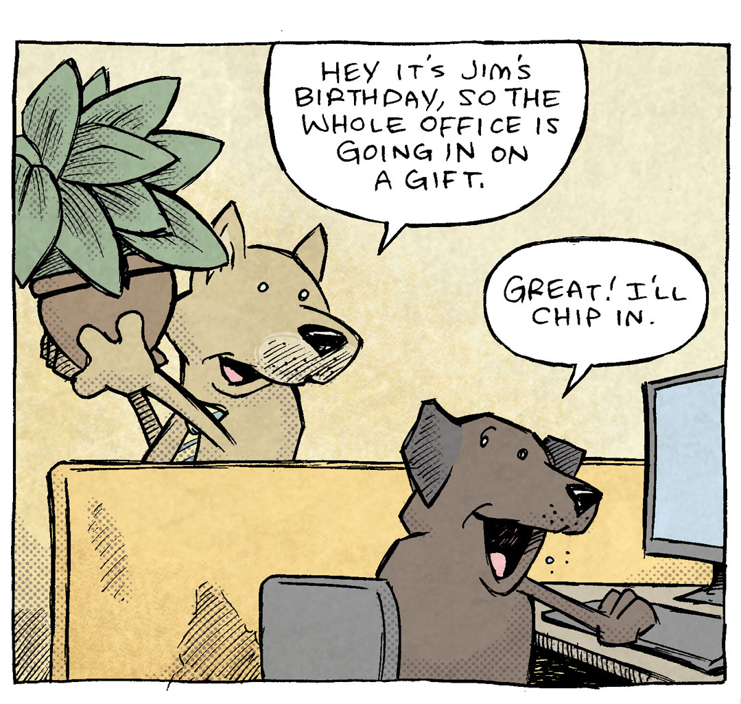 PANEL 1: Two dogs in a classic office cubical settings. A gold dog with ears the stick up wears a tie, carrying a potted plant. The other is a dark brown dog with floppy ears, sitting at a computer.
GOLD DOG: Hey it’s Jim’s birthday, so the whole office is going in on a gift.
BROWN DOG: Great! I’ll chip in.
PANEL 2: Gold dog keeps talking to brown dog in the same setting.
GOLD DOG: Can you sign your name real quick? He’ll be in any second.
BROWN DOG: Oh yeah yeah of course.
PANEL 3: Gold dog stands on his hind legs, looking at a clip board. BROWN DOG (wearing a red tie) lifts his back leg on to the potted plant the gold dog was carrying earlier. No text.
———
Want 5,000 more comics like this? Join us at Patreon.com/sheldoncomics for the *FULL* Sheldon archives, art giveaways, fun community, and more! Sheldon Comics copyright Dave Kellett. Colors by Beth Reidmiller