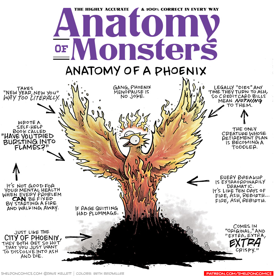TITLE: Anatomy of Monster: Anatomy of a Phoenix
DESCRIPTION: A bird made of fire stretches his flame-wings out as he rises (or falls) into a pile of ash. Her eyes are wide and her beak open, a crown of flames above her head.
JOKES:
- Takes “New year, new you” way too literally.
- Wrote a self-help book called “HAVE YOU TRIED BURSTING INTO FLAMES?”
- It’s not good for your mental health when every problem CAN be fixed by starting a fire and walking away.
- If rage quitting had plummage.
- Just like the CITY OF PHOENIX, they both get so hot that you just want to dissolve into ash and die.
- Gang, Phoenix menopause is no joke.
- Legally “Dies” any time they turn to ash, so credit card bills mean NOTHING to them.
- The only creature whose retirement plan is becoming a toddler.
- Every breakup is extraordinarily dramatic. It’s like ten days of Fire, Ash, Rebirth…Fire, Ash, Rebirth.
- Comes in “Original” and “Extra, Extra, EXTRA crispy.”
——
Want 5,000 more comics like this? Join us at Patreon.com/sheldoncomics for the *FULL* Sheldon archives, art giveaways, fun community, and more! Sheldon Comics copyright Dave Kellett. Colors by Beth Reidmiller