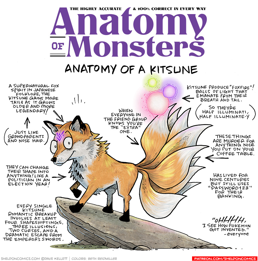 TITLE: Anatomy of Monsters: Anatomy of a Kitsune
DESCRIPTION: An orange fox with 9 tails stands on a rock. She has a glowing purple symbol on her head, and three glowing orbs by her tail - green, pink, and purple.
JOKES:
- A supernatural fox spirit in Japanese folklore, the Kitsune gains more tails as it grows older and more legendary!
- (pointing to previous joke) Just like grandparents and nose hair.
- They can change their shape into anything! Like a politician in an election year!
- Every single Kitsune romantic breakup involves at least four shapeshiftings. Three illusions, two curses, and a dramatic escape from the emperor’s swords.
- When everyone in the friend group knows you’re the “extra” one.
- Kitsune produce “Foxfire”! Balls of light that emanate from their breath and tail. (So they’re half Illuminati, half illuminate-y)
- These things are murder for anything nice you put on your coffee table.
- Has lived for nine centuries but still uses “Password123” for their banking.
- “OHHHHH, I see how Pokemon got invented.” - Everyone
——
Want 5,000 more comics like this? Join us at Patreon.com/sheldoncomics for the *FULL* Sheldon archives, art giveaways, fun community, and more! Sheldon Comics copyright Dave Kellett. Colors by Beth Reidmiller