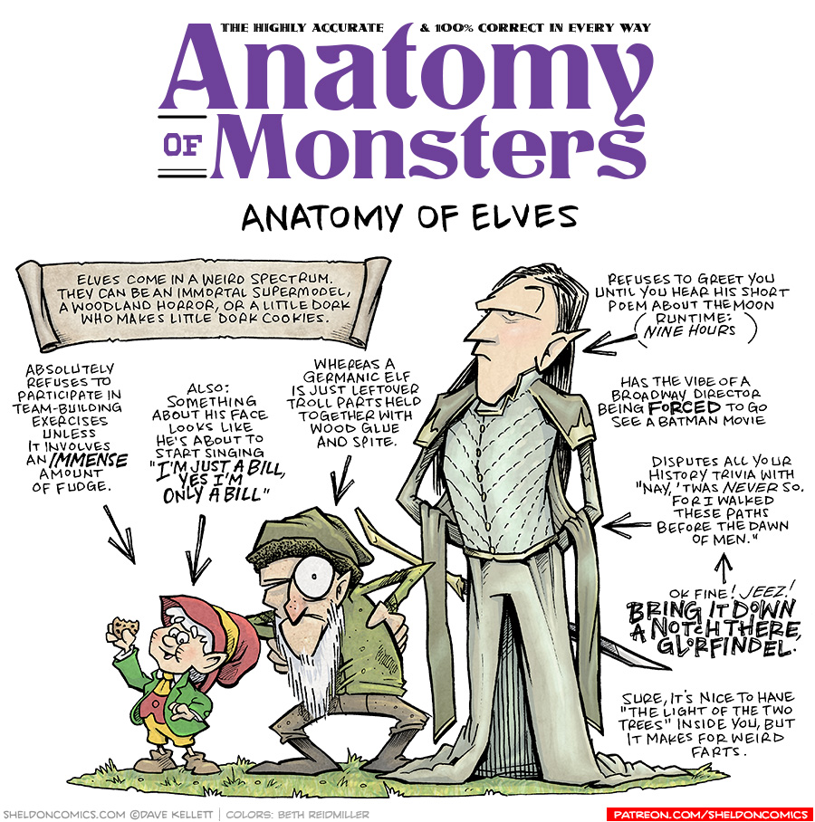 TITLE: Anatomy of Monsters: Anatomy of Elves
DESCRIPTION: Three different types of elves stand on a patch of grass. The Keebler elf, with red hat, green suit jacket, yellow pants, red vest, yellow tie and brown shoes holds up a cookie. A grizzled looking little man with a long white beard pears out of one eye, hands on his hides, squatting. He wears a green hat, green shirt, brown pants and brown boots. Next to him is a tall, Tolkien-style elf. He has long blonde hair, a light green outfit with superfluous fabric draping over his arms and down his legs. A sword hangs from behind his waist. A papyrus-looking scroll reads above them: Elves come in a weird spectrum. They can be an immortal supermodel, a woodlands horror, or a little dork who makes little dork cookies.
JOKES:
- (pointing to Keebler elf) Absolutely refuses to participate in team-building exercises unless it involves an IMMENSE amount of fudge.
- (pointing to Keebler elf) Also: Something about his face looks like he’s about to start singing “I’M JUST A BILL, YES I’M ONLY A BILL”
- (pointing to woodland elf) Whereas a Germanic elf is just leftover troll parts held together with wood glue and spite.
- (pointing to Tolkien elf) Refuses to greet you until you hear his short poem about the moon (Runtime: NINE HOURS)
- Has the vibe of a Broadway director being FORCED to go see a batman movie.
- Disputes all your history trivia with “Nay, ’twas NEVER so. For I walked these paths before the dawn of men.”
- (pointing to previous joke) Ok fine! JEEZ! BRING IT DOWN A NOTCH THERE, GLORFINDEL.
- Sure, it’s nice to have “the light of the two trees” inside you, but it makes for weird farts.
———
Want 5,000 more comics like this? Join us at Patreon.com/sheldoncomics for the *FULL* Sheldon archives, art giveaways, fun community, and more! Sheldon Comics copyright Dave Kellett. Colors by Beth Reidmiller