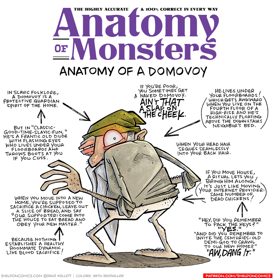 TITLE: Anatomy of Monsters: Anatomy of a Domovoy
DESCRIPTION: A short man, with his back to the viewer, looks over his shoulder. He wears a green stocking cap, a grungy tan shirt, but no pants - his butt pale and visible. He has a long white beard and liver spots on his skin. His eyes glow red, and he stads on some wood floor boards.
JOKES:
- In Slavic Folklore, a Domovoy is a protective guardian spirit of the home.
- But in “Class-Good-Time-Slavic-Fun,” he’s a frantic old dude with flashing eyes who lives under your floorboards and throws boots at you if you cuss.
- When you move into a new home, you’re supposed to sacrifice a chicken, leave out a slice of bread, and say “Our Supporter: come into the house to eat bread and obey your new master.”
- Because nothing establishes a healthy room mate dynamic like blood sacrifice!
- If you’re poor, you sometimes get a naked Domovoy. AIN’T THAT A SLAP ON THE CHEEK.
- He lives under your floorboards! (Which gets awkward when you live on the fourth floor of a high-rise and he’s technically floating above the downstairs neighbor’s bed.)
- When your head hair segues seamlessly into your back hair.
- If you move house, a ritual lets you bring him along! (It’s just like moving your internet provider: Same number of dead chickens!)
- “Hey, did you remember to pack the keys?” “YES.” “And did you remember to invite the centuries-old demi-god to crawl to our new home?” “AW, DANG IT,”
——
Want 5,000 more comics like this? Join us at Patreon.com/sheldoncomics for the *FULL* Sheldon archives, art giveaways, fun community, and more! Sheldon Comics copyright Dave Kellett. Colors by Beth Reidmiller