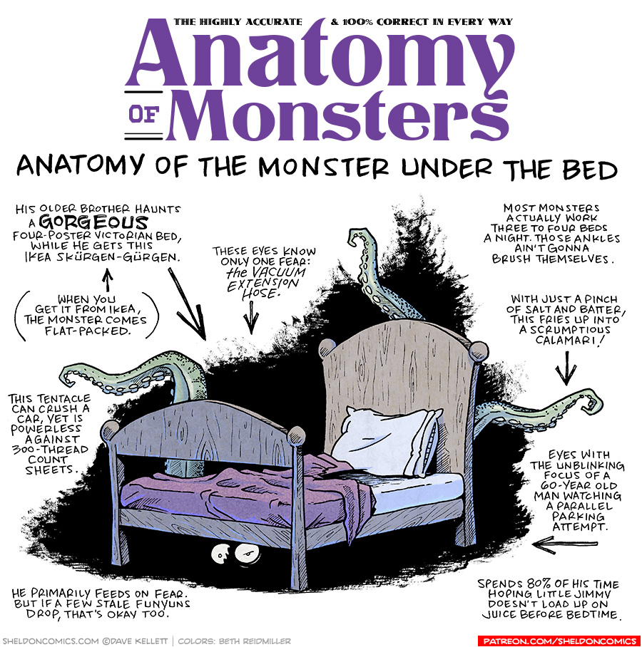 TITLE: Anatomy of Monsters: Anatomy of the Monster Under the Bed
DESCRIPTION: A wood bed with a headboard and footboard, a maroon blanket messily thrown back, and white sheets and a pillow sit against a scrubby black background. From behind and under the bed three green octopus tentacles squirm up, and two wide white eyes stare from under the bed.
JOKES:
- His older brother haunts a GORGEOUS four-poster Victorian bed, while he gets this Ikea Skürgen-Gürgen.
- (pointing to previous joke) (When you get it from Ikea, the monster comes flat-packed.)
- This tentacle can crush a car, yet is powerless against 300-thread count sheets.
- He primarily feeds on fear. But if a few stale funyuns drop, that’s okay too.
- These eyes know only one fear: THE VACUUM EXTENSION HOSE.
- Most monsters actually work three to four beds a night. Those ankles ain’t gonna brush themselves.
- With just a pinch of salt and batter, this fries up into a scrumptious calamari!
- Eyes with the unblinking focus of a 60-year old man watching a parallel parking attempt.
- Spends 80% of his time hoping little jimmy doesn’t load up on juice before bedtime.
——
Want 5,000 more comics like this? Join us at Patreon.com/sheldoncomics for the *FULL* Sheldon archives, art giveaways, fun community, and more! Sheldon Comics copyright Dave Kellett. Colors by Beth Reidmiller