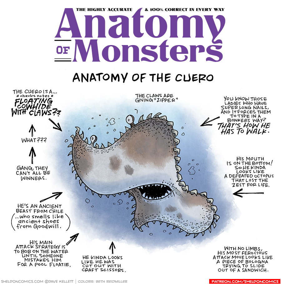 TITLE: Anatomy of Monsters: Anatomy of the Cuero
Description: A rectangle of a brown and white cowhide floats in a field of water. He has eyeballs on stalks, and the edges are surrounded with claws. It’s mouth in the middle is open showing off teeth.
JOKES:
- The Cuero is a… *checks notes* FLOATING COWHIDE WITH CLAWS??
- (pointing to previous joke) what??
- (pointing to previous joke) Gang, they can’t all be winners
- He’s an ancient beast from Chile (…who smells like anicent shoes from Goodwill.)
- His main attack strategy is to bob in the water until someone mistakes him for a pool loatie.
- He kinda looks like he was cut out with craft scissors.
- The claws are giving “zipper”.
- You know those ladies who have super long nails, and it forces them to type in a bonkers way? THAT’S HOW HE HAS TO WALK.
- His mouth is on the bottom! So he kinda looks like a defeated octopus that lost the zest for life.
- With no limbs, his most ferocious attack move looks like a piece of bologna trying to slide out of a sandwich.
——
Want 5,000 more comics like this? Join us at Patreon.com/sheldoncomics for the *FULL* Sheldon archives, art giveaways, fun community, and more! Sheldon Comics copyright Dave Kellett. Colors by Beth Reidmiller