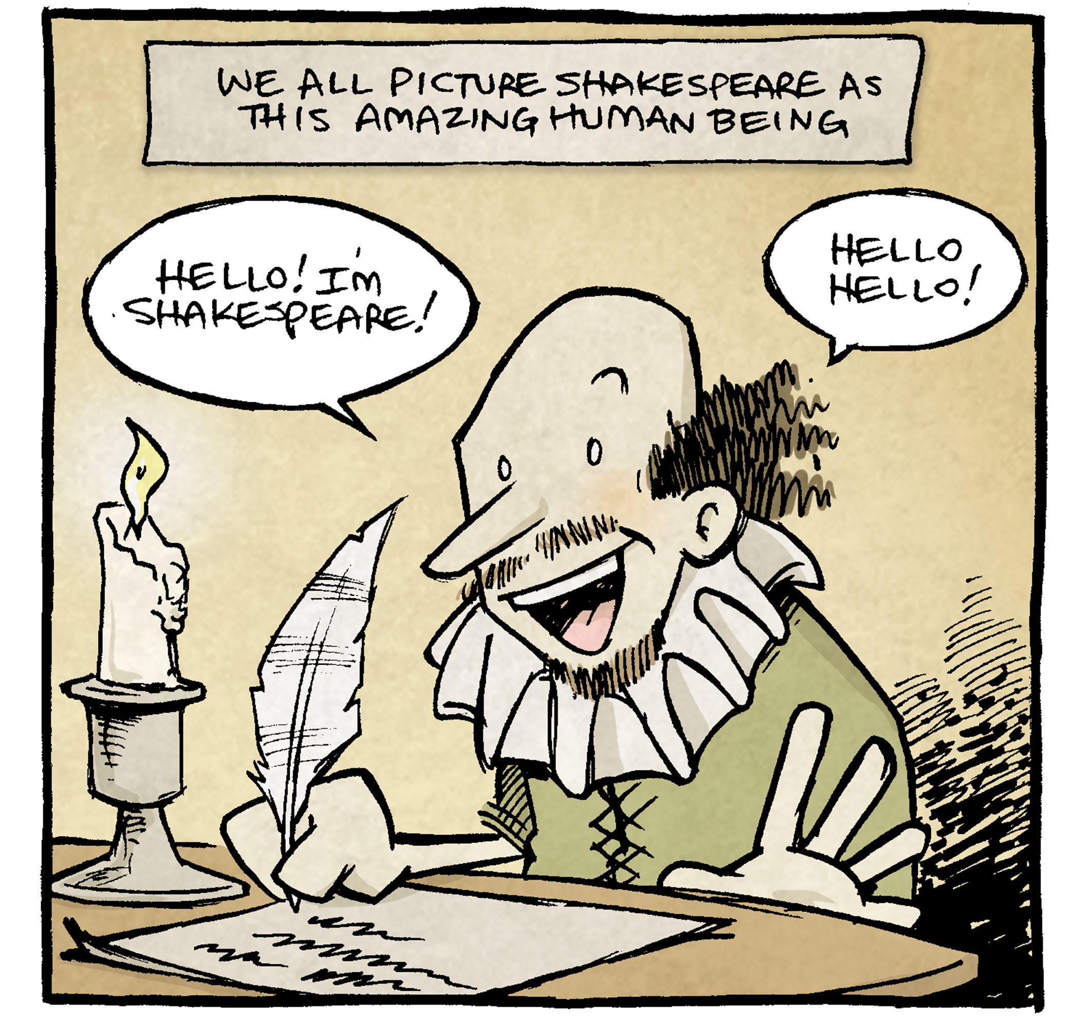 PANEL 1: SHAKESPEARE sits at a writing desk with a candle, holding a quill.
NARRATION: We all picture Shakespeare as this amazing human being.
SHAKESPEARE: Hellow! I’m Shakespeare! Hello hello!
PANEL 2: SHAKESPREARE smiles with his eyes closed, holdings his hands out.
NARRATION: Like, just walking around being incredible.
SHAKESPEARE: Hello! Just over here inventing 1,700 words to add to the English language! NBD! Shakespeare!
PANEL 3: SHAKESPEARE sits on an easy chair, feet up on the ottoman. His beer belly sits out, one arm behind his head, one holding a tv remove control out. Behind him stands a blonde lady in a corset holding out a bag of trash.
NARRATION: But, like, Imagine being married to that dude.
LADY: Hey, I thought you agreed to take out the tra—
SHAKESPEARE: I WROTE HAMLET
——
Want 5,000 more comics like this? Join us at Patreon.com/sheldoncomics for the *FULL* Sheldon archives, art giveaways, fun community, and more! Sheldon Comics copyright Dave Kellett. Colors by Beth Reidmiller