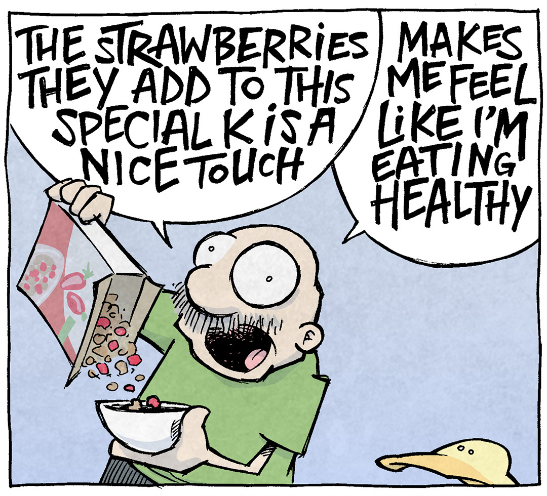 PANEL 1: GRAMP, eyes wide, pours a bowl of cereal, speaking loudly. ARTHUR, a yellow duck, looks up at him.
GRAMP: THE STRAWBERRIES THEY ADD TO THIS SPECIAL K IS A NICE TOUCH. MAKES ME FEEL LIKE I’M EATING HEALTHY
PANEL 2: GRAMP takes a spoonful of his cereal, still talking loudly.
GRAMP: BUT IT’S WHEAT AND SUGAR AND FRUIT AND GLUCOSE AND SUCROSE AND FRUCTOSE AND OH MAN
PANEL 3: GRAMP, turning away, eyes bugging out, light and sparkles exploding from him. ARTHUR quietly reacts.
ARTHUR: Why are you yellin—
GRAMP: FOURTH BOWL
——
Want 5,000 more comics like this? Join us at Patreon.com/sheldoncomics for the *FULL* Sheldon archives, art giveaways, fun community, and more! Sheldon Comics copyright Dave Kellett. Colors by Beth Reidmiller