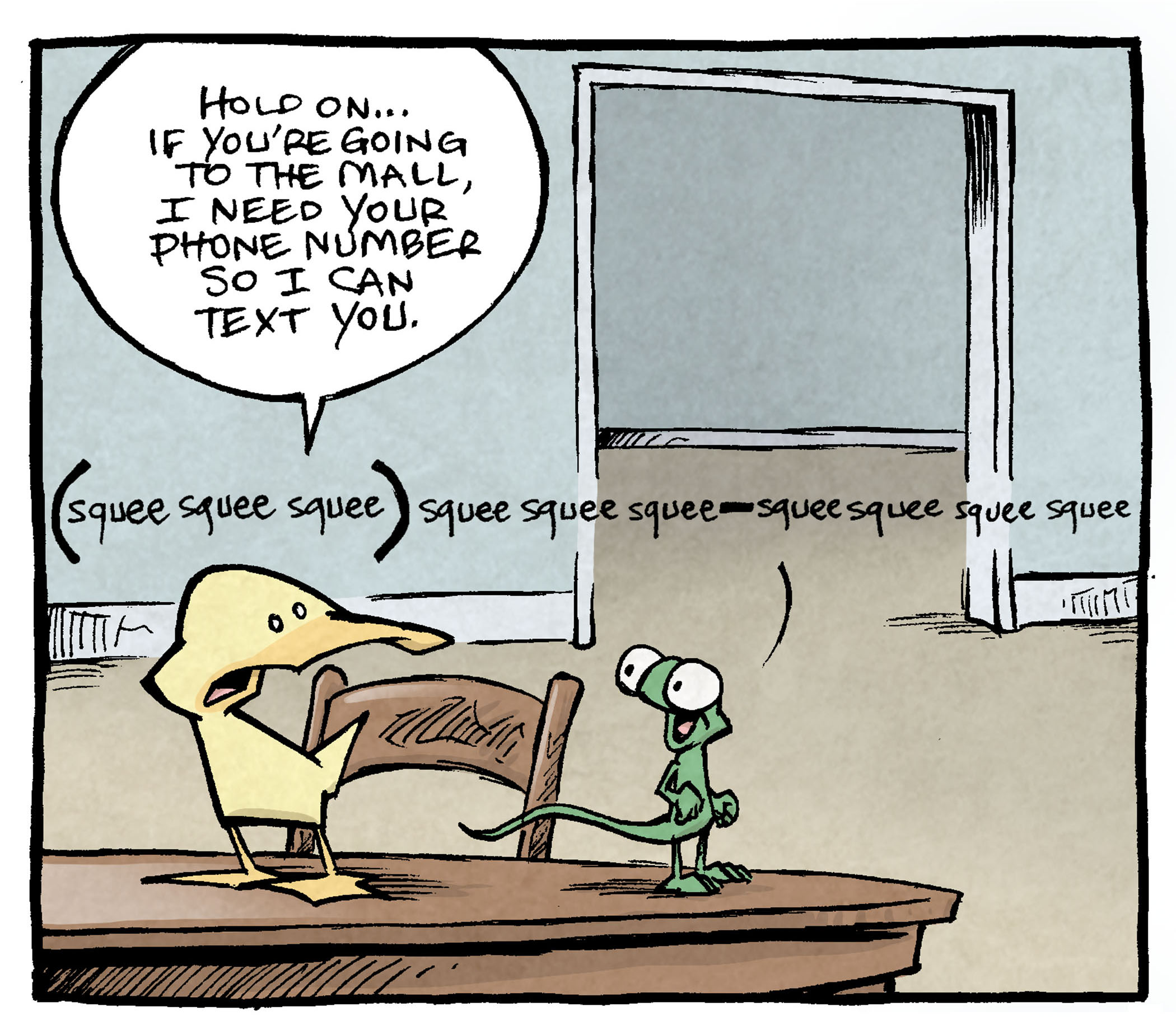 PANEL 1: ARTHUR, a yellow duck, and FLACO, a green lizard, stand on a kitchen table. A doorway is in the background.
ARTHUR: Hold on…if you’re going to the mall, I need your phone number so I can text you.
FLACO: (squee squee squee) squee squee squee - squee squee squee squee
PANEL 2: ARTHUR and FLACO head their separate directions - ARTHUR’s leg and butt are seen leaving the panel on the table while FLACO jumps off, heading the other direction.
PANEL 3: GRAMP appears in the doorway in the background, eyes wide in confusion over what he just over heard.
——
Want 5,000 more comics like this? Join us at Patreon.com/sheldoncomics for the *FULL* Sheldon archives, art giveaways, fun community, and more! Sheldon Comics copyright Dave Kellett. Colors by Beth Reidmiller