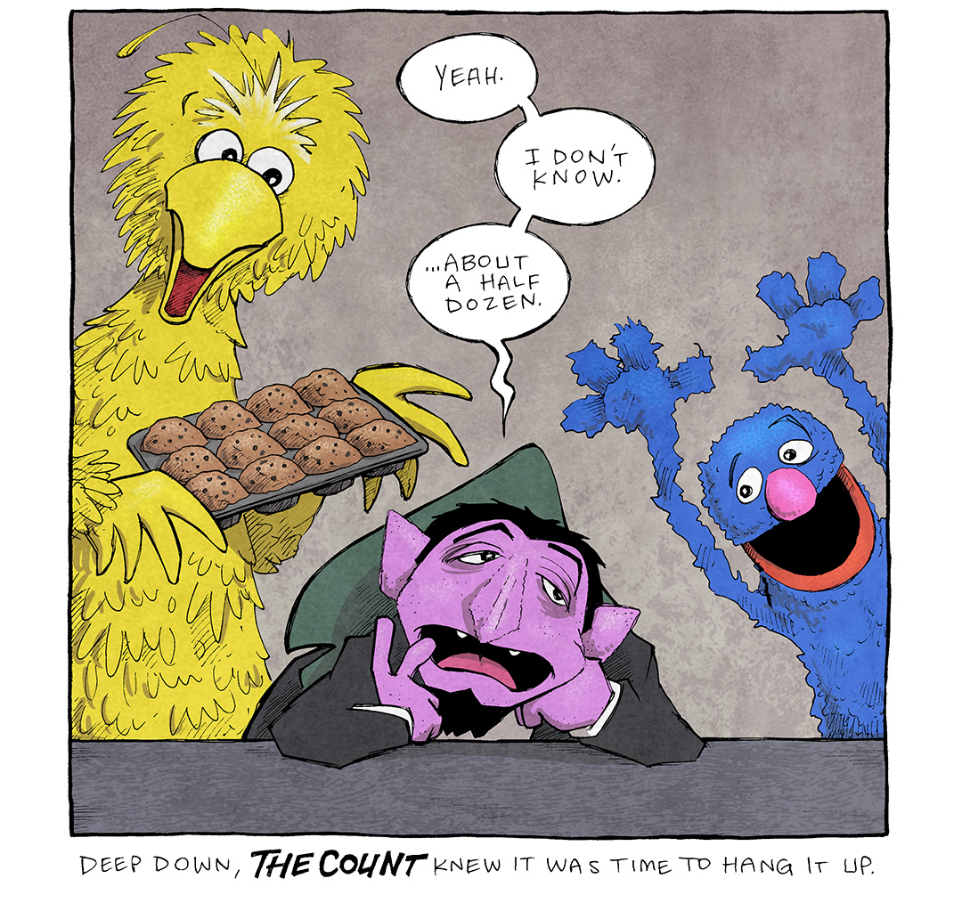 This single panel shows the Sesame Street characters BIG BIRD, holding a tray of muffins, GROVER, with his arms exuberantly above his head. The both look expectantly at THE COUNT, leaning his head on his hands, elbows on the table, looking glum.
THE COUNT: Yeah. I don’t know. …about a half dozen.
CAPTION: Deep down, THE COUNT knew it was time to hang it up.
——
Want 5,000 more comics like this? Join us at Patreon.com/sheldoncomics for the *FULL* Sheldon archives, art giveaways, fun community, and more! Sheldon Comics copyright Dave Kellett. Colors by Beth Reidmiller