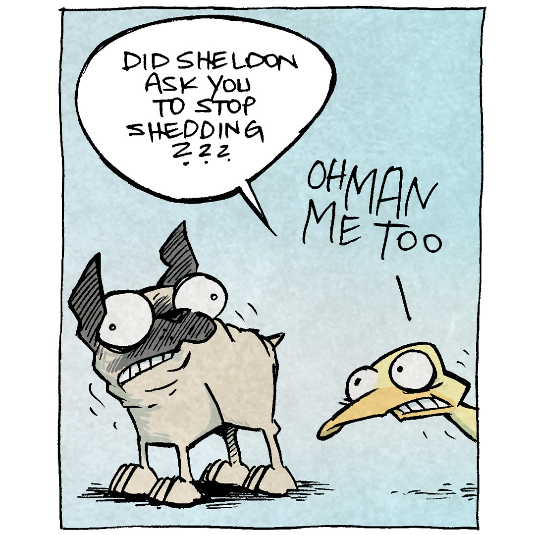 PANEL 1: OSO, the fawn pug, and ARTHUR, the yellow duck, both eyes wide and cringing mouths, shake and look tense.
ARTHUR: Did Sheldon ask you to stop shedding?? Oh man me too.
PANEL 2: Close up on ARTHUR as he continues to look stressed.
ARTHUR: This is unnatural for a pug and a duck. IT AIN’T RIGHT.
PANEL 3: OSO and ARTHUR stand together, stressed and shaking.
ARTHUR: What if we just… for a second…
PANEL 4: OSO and ARTHUR relax, their eyes squinting as they release their fur and feathers.
SOUND EFFECT: BUHHHHHH
——
Want 5,000 more comics like this? Join us at Patreon.com/sheldoncomics for the *FULL* Sheldon archives, art giveaways, fun community, and more! Sheldon Comics copyright Dave Kellett. Colors by Beth Reidmiller