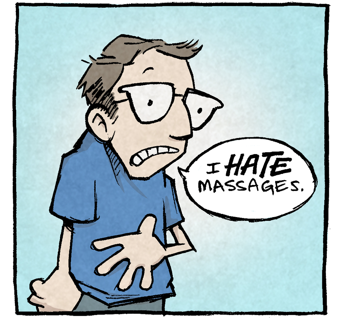 PANEL 1: A cartoon of DAVE, the cartoonist, shows a nervous looking man in glasses.
DAVE: I HATE massages.
PANEL 2: DAVE holds his hands up gesturing while he explains.
DAVE: The idea of a stranger all up in my bidness? That’s the opposite of relaxation.
PANEL 3: DAVE holds his arms out straight, keeping an invisible person at bay.
DAVE: In fact, I would pay a stranger GOOD MONEY to stay the heck away from my body.
PANEL 4: A darkly lit room with drapes in the background. Two masseuses stand next to DAVE who stands behind a table with candles lit. DAVE holds a handful of cash, motions to the door.
DAVE: Here’s $40, go see a movie. I’ll stay here and listen to the bad Enya music by myself.
———
Want 5,000 more comics like this? Join us at Patreon.com/sheldoncomics for the *FULL* Sheldon archives, art giveaways, fun community, and more! Sheldon Comics copyright Dave Kellett. Colors by Beth Reidmiller