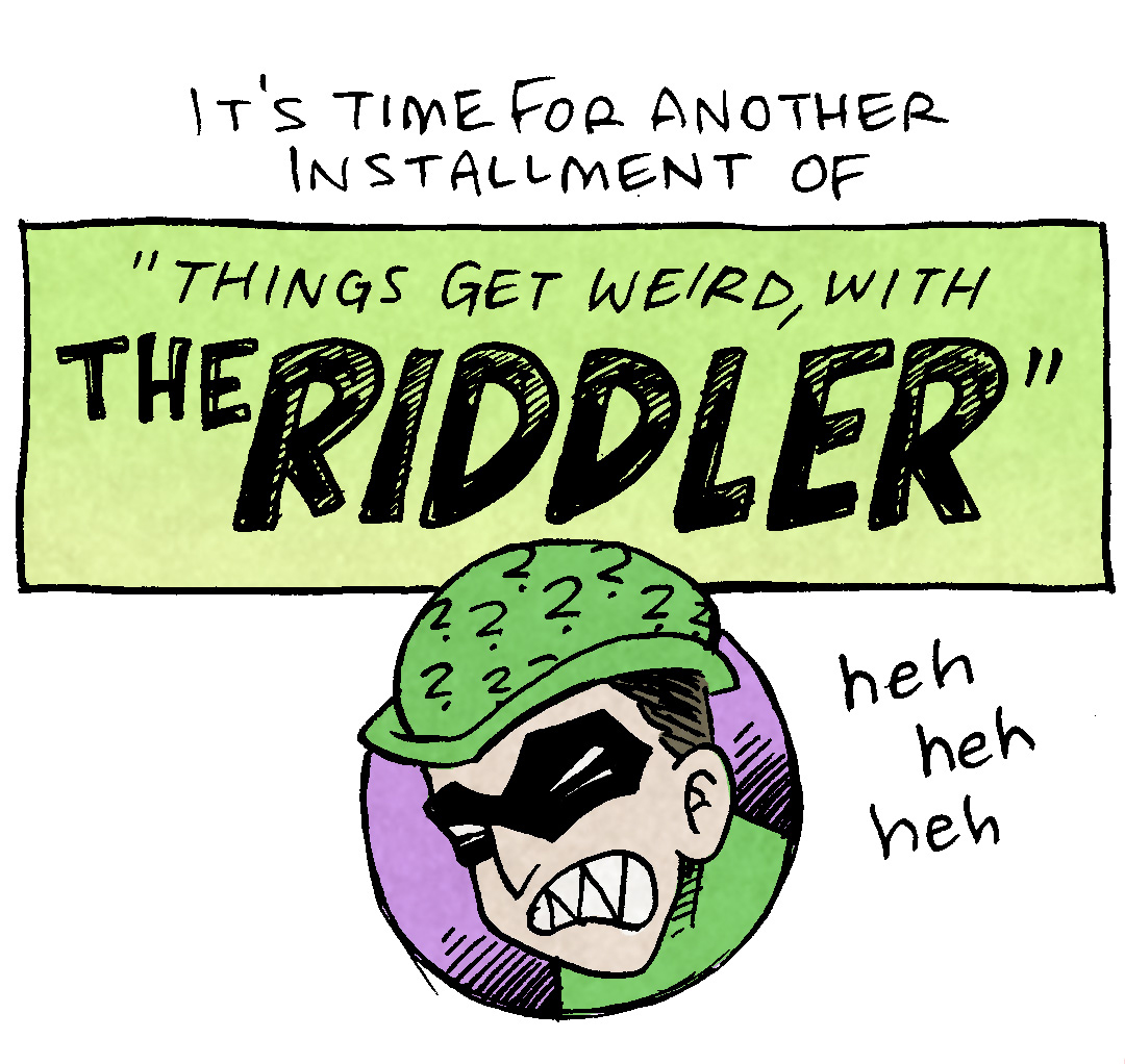 PANEL 1:
TEXT: It’s time for another installment of
TEXT IN A GREEN BACKGROUND: “Things get weird, with THE RIDDLER”
The Riddler’s face apears snearing, while wearing a green hat with question marks all over it, and a black mask over his eyes, in a purple bubble.
RIDDLE: heh heh heh
PANEL 2: The RIDDLER, in his green body suit, with his green hat with question marks all over it, black eye mask, and holding a yellow cane with a question mark at the top, holds his finger in the air as he speaks to BATMAN, seen over the shoulder.
RIDDLER: Riddle me THIS, Batman:
PANEL 3: THE RIDDLER turns his back as he riddles Batman, who stands confused.
RIDDLER: If God is all-powerful AND all-good, how is suffering allowed to exist?
BATMAN: wait…wut?
PANEL 4:
TEXT: THIS HAS BEEN ANOTHER INSTALLMENT OF:
TEXT IN A GREEN BACKGROUND: “THINGS GET WEIRD, WITH THE RIDDLER”
The RIDDLER’s face appears in the purple bubble, but this time he looks concerned, and his fingers grasp the edge of the bubble.
RIDDLER: The math don’t add up, Batman!
——
Want 5,000 more comics like this? Join us at Patreon.com/sheldoncomics for the *FULL* Sheldon archives, art giveaways, fun community, and more! Sheldon Comics copyright Dave Kellett. Colors by Beth Reidmiller