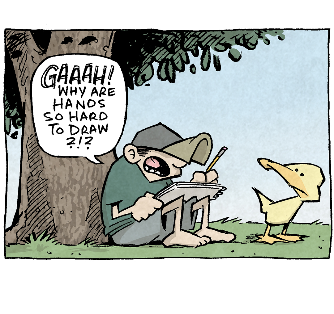 PANEL 1: DANTE, a ten-year old boy wearing a baseball hat, sits under a large tree, drawing pad on lap, pencil in hand. ARTHUR, a yellow duck, stands next to him.
DANTE: GAAAH! Why are hands so hard to draw?!?
PANEL 2: Closer in on DANTE and ARTHUR as he continues his frustration. ARTHUR has a cheery disposition.
DANTE: It’s a billion tiny bones and tendons all going in different directions! I HATE hands!
ARTHUR: Then you need to change it up. Stop drawing hands and start drawing NATURE. Heck, you’ve got a duck standing right in front of you. Draw ME!
PANEL 3: DANTE looks cheered up.
DANTE: You’d let me draw you? OK! Strike a pose!
PANEL 4: ARTHUR throws up two big thumbs up (with his wings?) and grins a huge, toothy grin. DANTE is not impressed. No text.
———
Want 5,000 more comics like this? Join us at Patreon.com/sheldoncomics for the *FULL* Sheldon archives, art giveaways, fun community, and more! Sheldon Comics copyright Dave Kellett. Colors by Beth Reidmiller