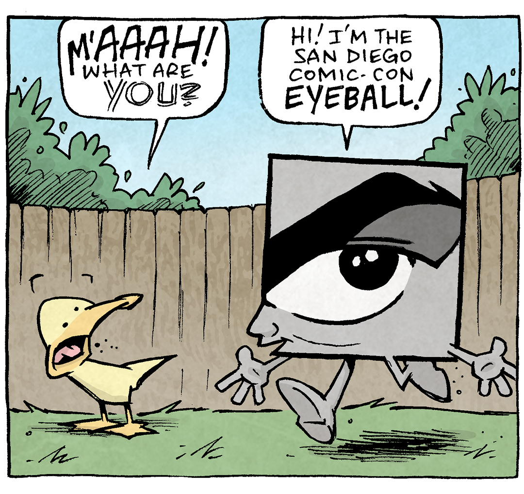 PANEL 1: ARTHUR, a yellow duck, stands on green grass with a brown fence behind him. Green bushes stick up from behind the fence. The sky is blue. Next to him walks in the San Diego Comic-Con EYEBALL logo - in square in grey tones that is an eye and an eyebrow, but this one has hands and feet and a little nose to personify it. ARTHUR recoils in fear.
ARTHUR: M’AAAAH! What are YOU?
EYEBALL: Hi! I’m the San Diego Comic-Con EYEBALL!
PANEL 2: Same scene, ARTHUR has calmed a bit but is still confused.
ARTHUR: The Eyeball?
EYEBALL: Yeah. The logo for the show. I represent the MOOD of Comic-con.
PANEL 3: Same scene, ARTHUR leans in, asking his question.
ARTHUR: And…what’s the MOOD of Comic-Con?
EYEBALL: “Quietly judging your cosplay choices.”
———
Want 5,000 more comics like this? Join us at Patreon.com/sheldoncomics for the *FULL* Sheldon archives, art giveaways, fun community, and more! Sheldon Comics copyright Dave Kellett. Colors by Beth Reidmiller