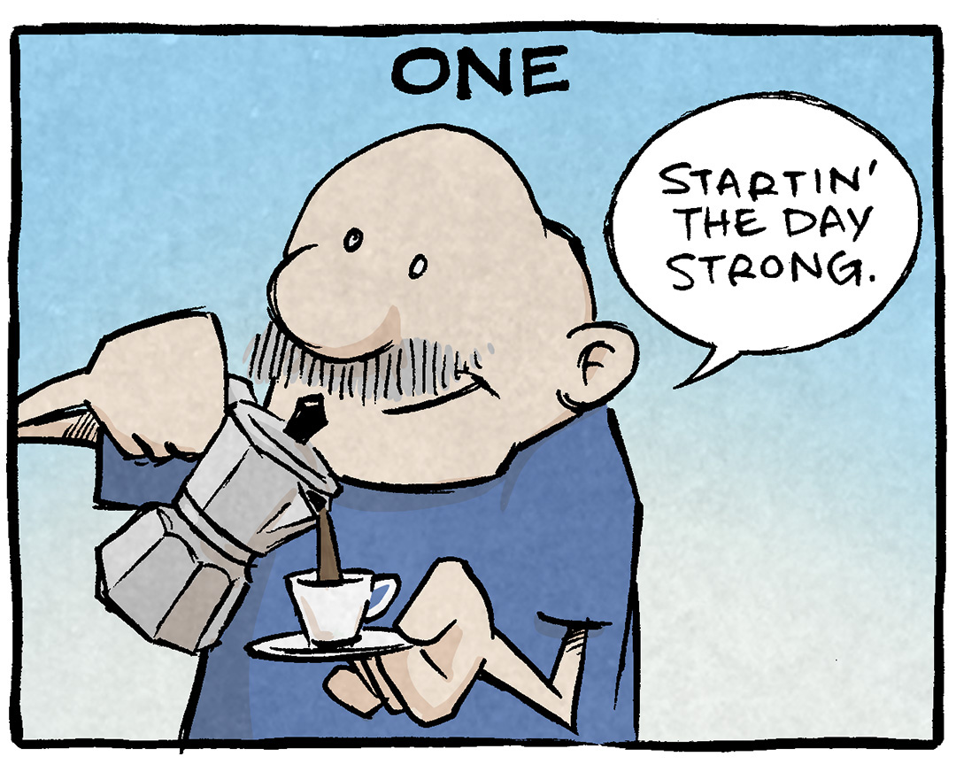 PANEL 1: GRAMP, an older bald man with a grey mustache, pours coffee from a percolator into a small espresso mug. The Background is a pleasant blue.
NARRATION: ONE
GRAMP: Startin’ the day strong.
PANEL 2: GRAMP sips from his espresso cup. The background has shifted to a periwinkle purple.
NARRATION: TWO
GRAMP: Why yes I WILL have another.
PANEL 3: GRAMP turns away from the viewer, sipping again from his espresso cup. The background gets a little more intense as it turns from pink to yellow.
NARRATION: THREE
GRAMP: Can’t stop won’t stop
PANEL 4: GRAMP, very close to the viewer, his eyes bulging with shadows under his eyes. The Background is a hot orange to yellow. GRAMP is under lit with a red shadow.
NARRATION: FOUR
GRAMP: I have broken all the laws of God and man. And lo, the debt comes due.
———
Want 5,000 more comics like this? Join us at Patreon.com/sheldoncomics for the *FULL* Sheldon archives, art giveaways, fun community, and more! Sheldon Comics copyright Dave Kellett. Colors by Beth Reidmiller
